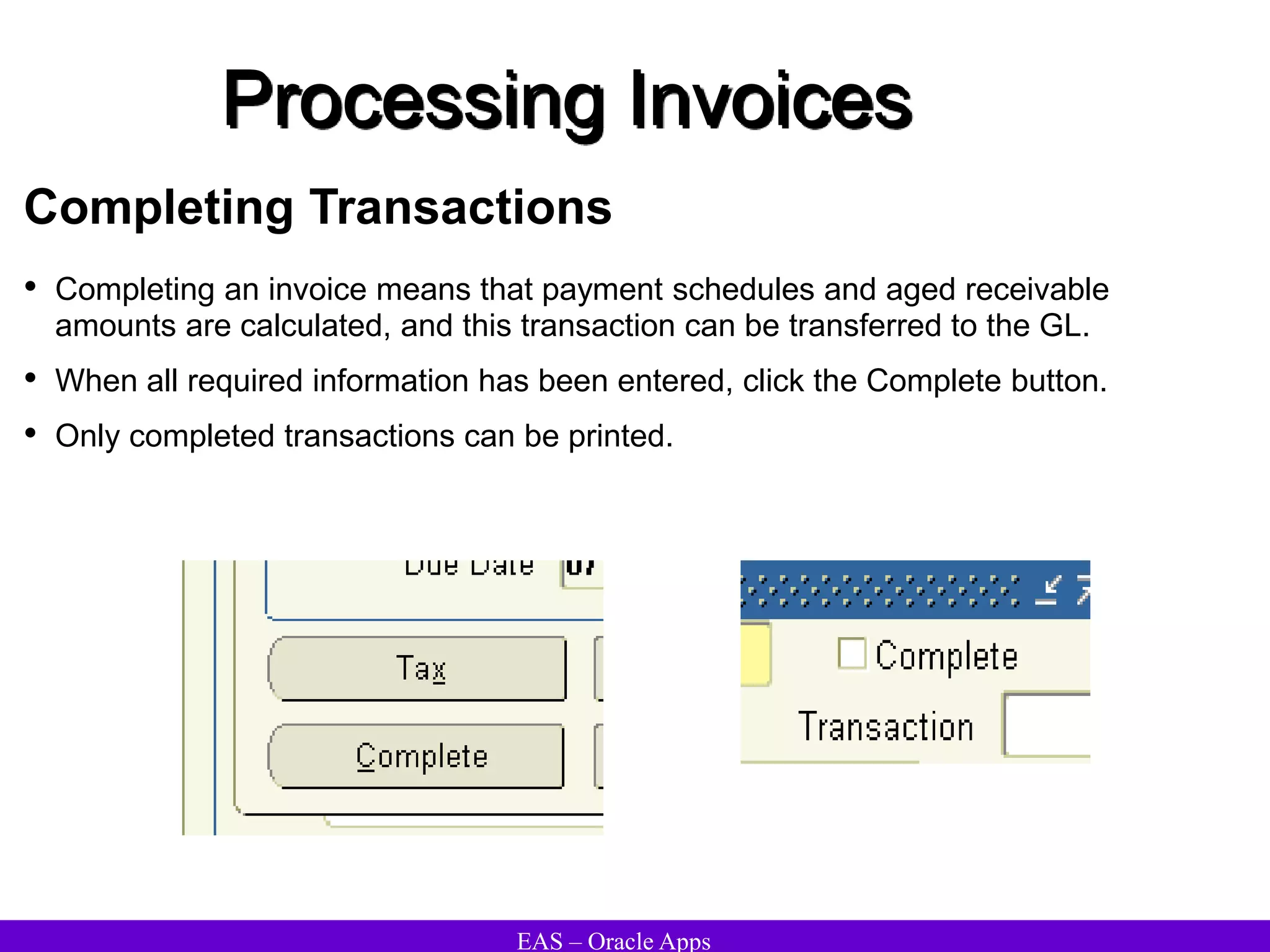 EAS – Oracle Apps
Processing Invoices
Completing Transactions
• Completing an invoice means that payment schedules and aged receivable
amounts are calculated, and this transaction can be transferred to the GL.
• When all required information has been entered, click the Complete button.
• Only completed transactions can be printed.
 