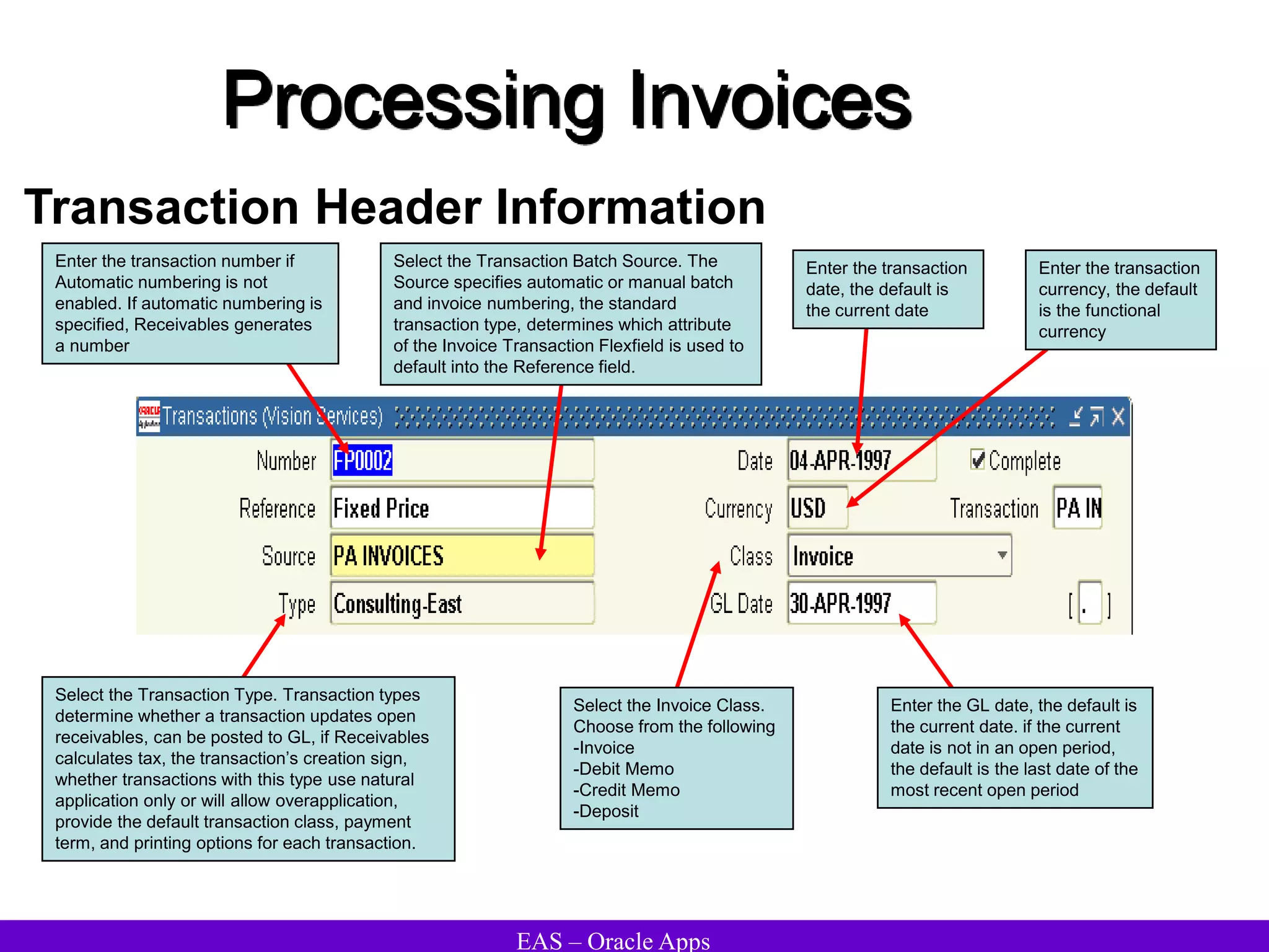 EAS – Oracle Apps
Processing Invoices
Transaction Header Information
Enter the GL date, the default is
the current date. if the current
date is not in an open period,
the default is the last date of the
most recent open period
Enter the transaction number if
Automatic numbering is not
enabled. If automatic numbering is
specified, Receivables generates
a number
Select the Transaction Type. Transaction types
determine whether a transaction updates open
receivables, can be posted to GL, if Receivables
calculates tax, the transaction’s creation sign,
whether transactions with this type use natural
application only or will allow overapplication,
provide the default transaction class, payment
term, and printing options for each transaction.
Select the Transaction Batch Source. The
Source specifies automatic or manual batch
and invoice numbering, the standard
transaction type, determines which attribute
of the Invoice Transaction Flexfield is used to
default into the Reference field.
Enter the transaction
date, the default is
the current date
Enter the transaction
currency, the default
is the functional
currency
Select the Invoice Class.
Choose from the following
-Invoice
-Debit Memo
-Credit Memo
-Deposit
 