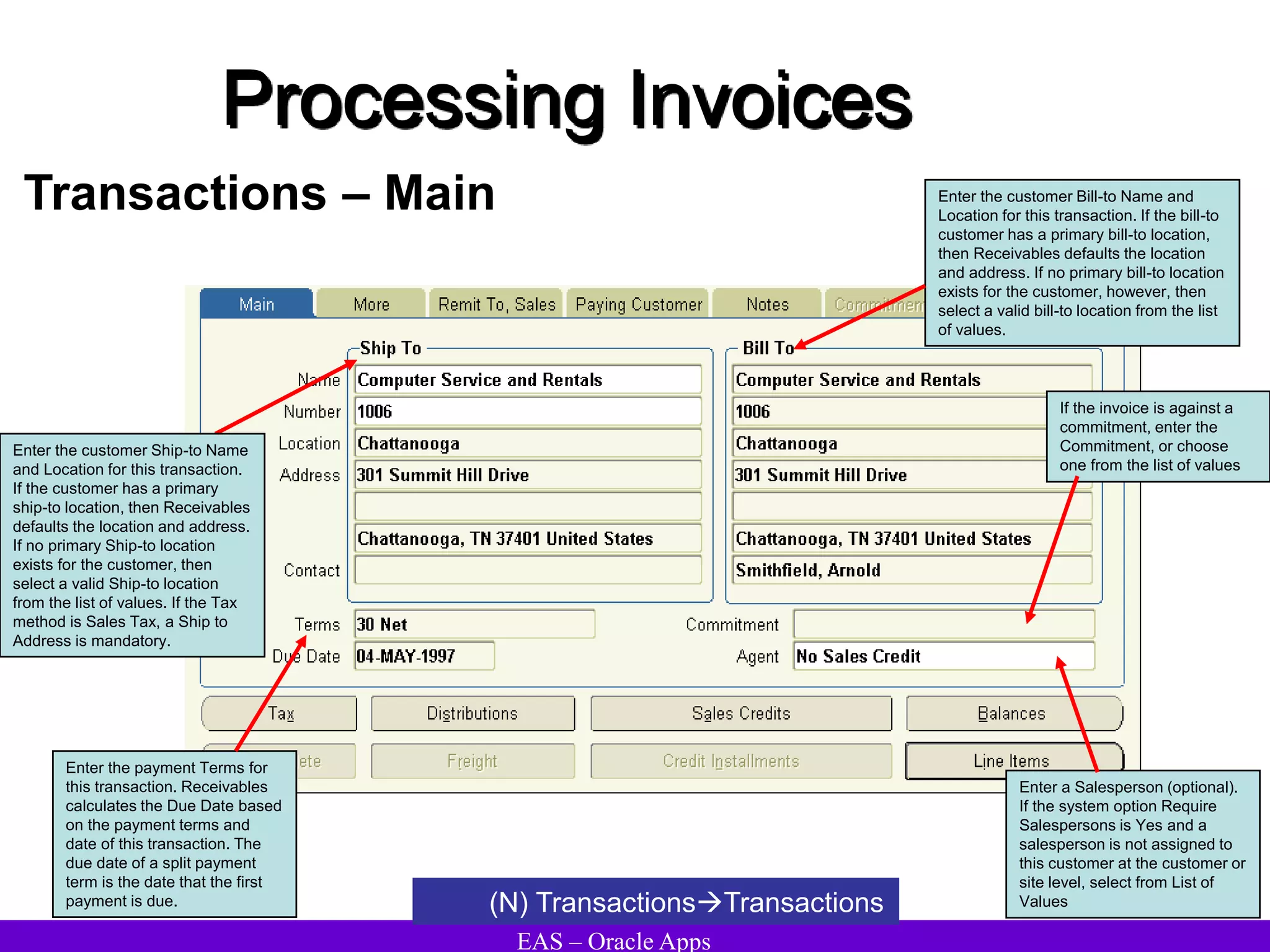 EAS – Oracle Apps
Processing Invoices
Transactions – Main
(N) TransactionsTransactions
Enter the customer Bill-to Name and
Location for this transaction. If the bill-to
customer has a primary bill-to location,
then Receivables defaults the location
and address. If no primary bill-to location
exists for the customer, however, then
select a valid bill-to location from the list
of values.
Enter the payment Terms for
this transaction. Receivables
calculates the Due Date based
on the payment terms and
date of this transaction. The
due date of a split payment
term is the date that the first
payment is due.
Enter a Salesperson (optional).
If the system option Require
Salespersons is Yes and a
salesperson is not assigned to
this customer at the customer or
site level, select from List of
Values
If the invoice is against a
commitment, enter the
Commitment, or choose
one from the list of values
Enter the customer Ship-to Name
and Location for this transaction.
If the customer has a primary
ship-to location, then Receivables
defaults the location and address.
If no primary Ship-to location
exists for the customer, then
select a valid Ship-to location
from the list of values. If the Tax
method is Sales Tax, a Ship to
Address is mandatory.
 