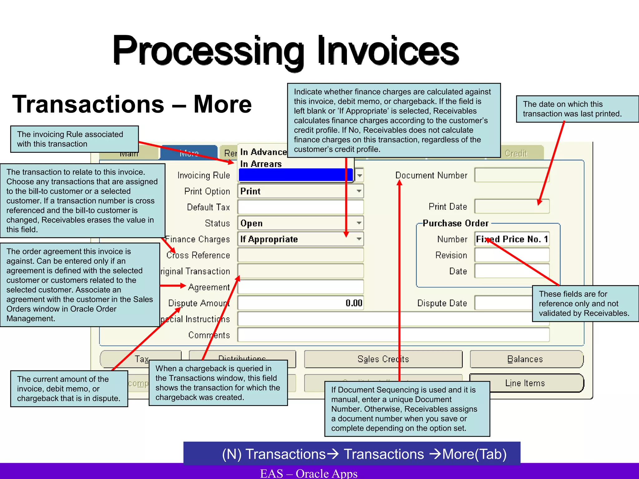 EAS – Oracle Apps
Processing Invoices
Transactions – More
(N) Transactions Transactions More(Tab)
The order agreement this invoice is
against. Can be entered only if an
agreement is defined with the selected
customer or customers related to the
selected customer. Associate an
agreement with the customer in the Sales
Orders window in Oracle Order
Management.
The transaction to relate to this invoice.
Choose any transactions that are assigned
to the bill-to customer or a selected
customer. If a transaction number is cross
referenced and the bill-to customer is
changed, Receivables erases the value in
this field.
When a chargeback is queried in
the Transactions window, this field
shows the transaction for which the
chargeback was created.
Indicate whether finance charges are calculated against
this invoice, debit memo, or chargeback. If the field is
left blank or ’If Appropriate’ is selected, Receivables
calculates finance charges according to the customer’s
credit profile. If No, Receivables does not calculate
finance charges on this transaction, regardless of the
customer’s credit profile.
The current amount of the
invoice, debit memo, or
chargeback that is in dispute.
These fields are for
reference only and not
validated by Receivables.
The invoicing Rule associated
with this transaction
The date on which this
transaction was last printed.
If Document Sequencing is used and it is
manual, enter a unique Document
Number. Otherwise, Receivables assigns
a document number when you save or
complete depending on the option set.
 