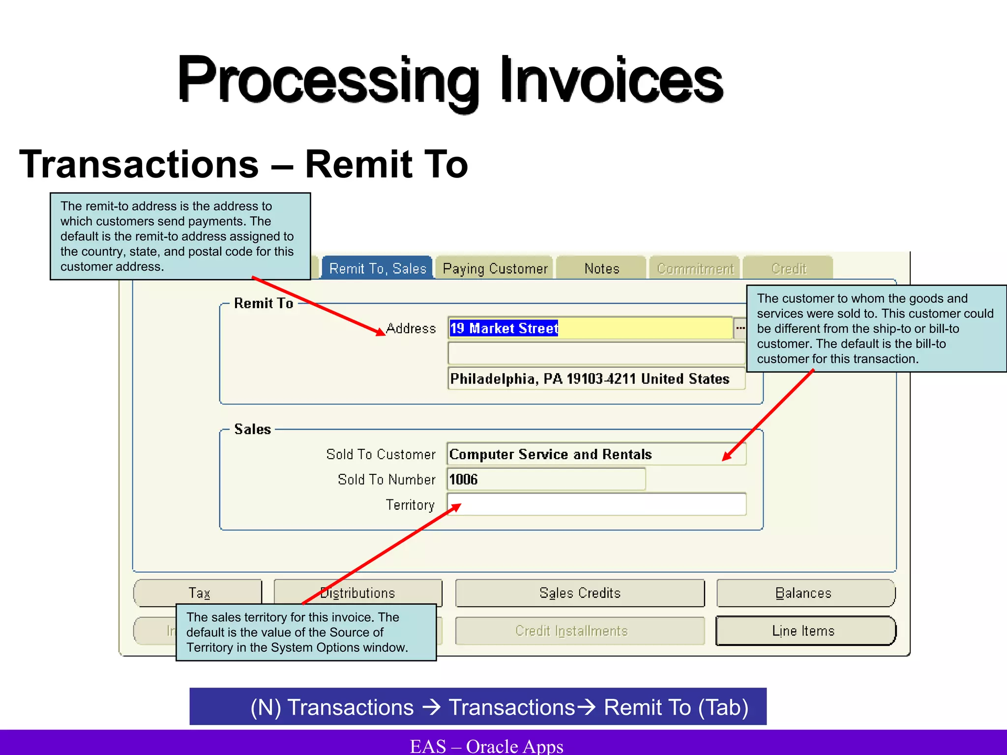 EAS – Oracle Apps
Processing Invoices
Transactions – Remit To
The remit-to address is the address to
which customers send payments. The
default is the remit-to address assigned to
the country, state, and postal code for this
customer address.
The customer to whom the goods and
services were sold to. This customer could
be different from the ship-to or bill-to
customer. The default is the bill-to
customer for this transaction.
The sales territory for this invoice. The
default is the value of the Source of
Territory in the System Options window.
(N) Transactions  Transactions Remit To (Tab)
 