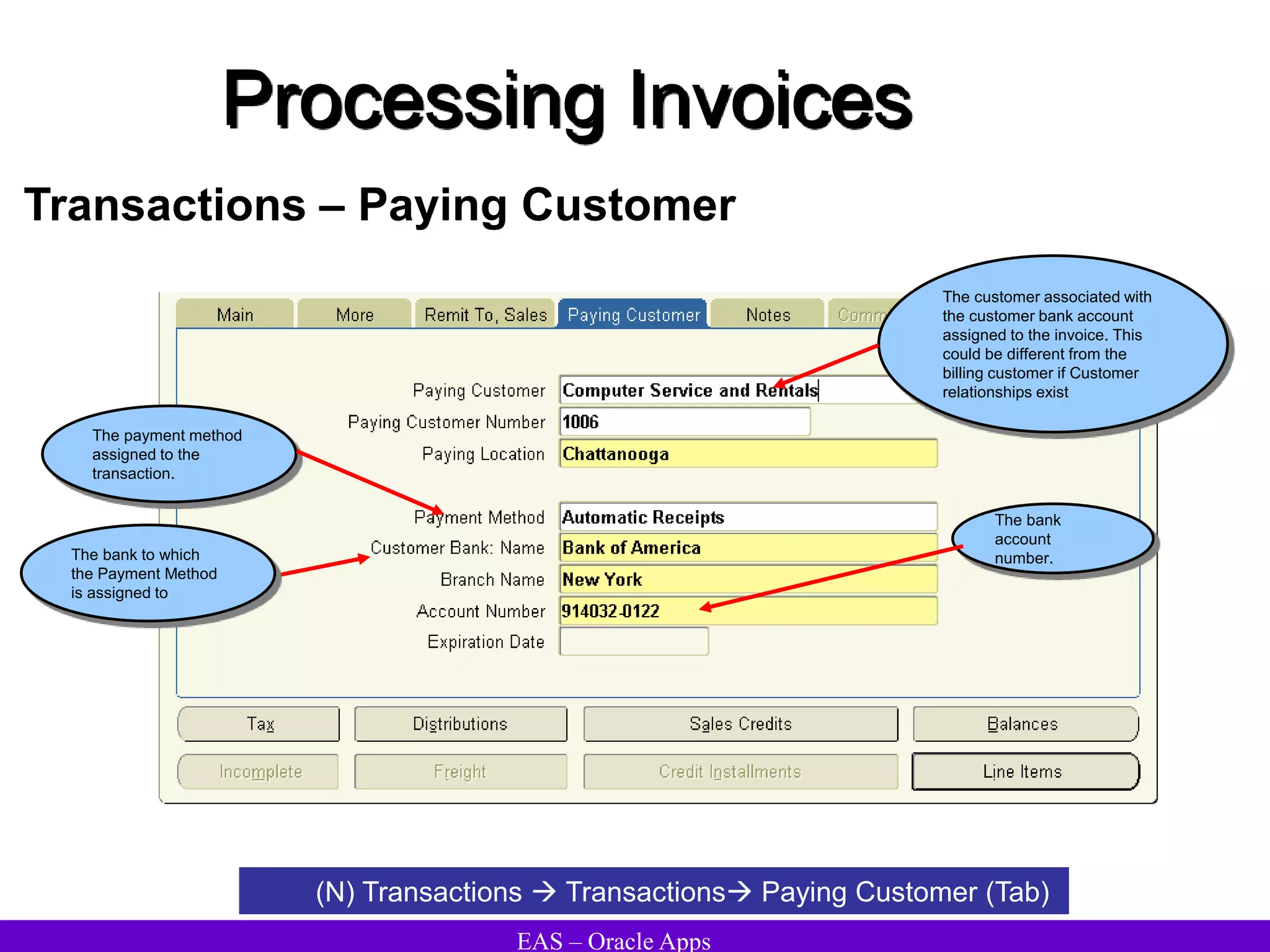 EAS – Oracle Apps
Processing Invoices
Transactions – Paying Customer
(N) Transactions  Transactions Paying Customer (Tab)
The bank
account
number.
The payment method
assigned to the
transaction.
The customer associated with
the customer bank account
assigned to the invoice. This
could be different from the
billing customer if Customer
relationships exist
The bank to which
the Payment Method
is assigned to
 