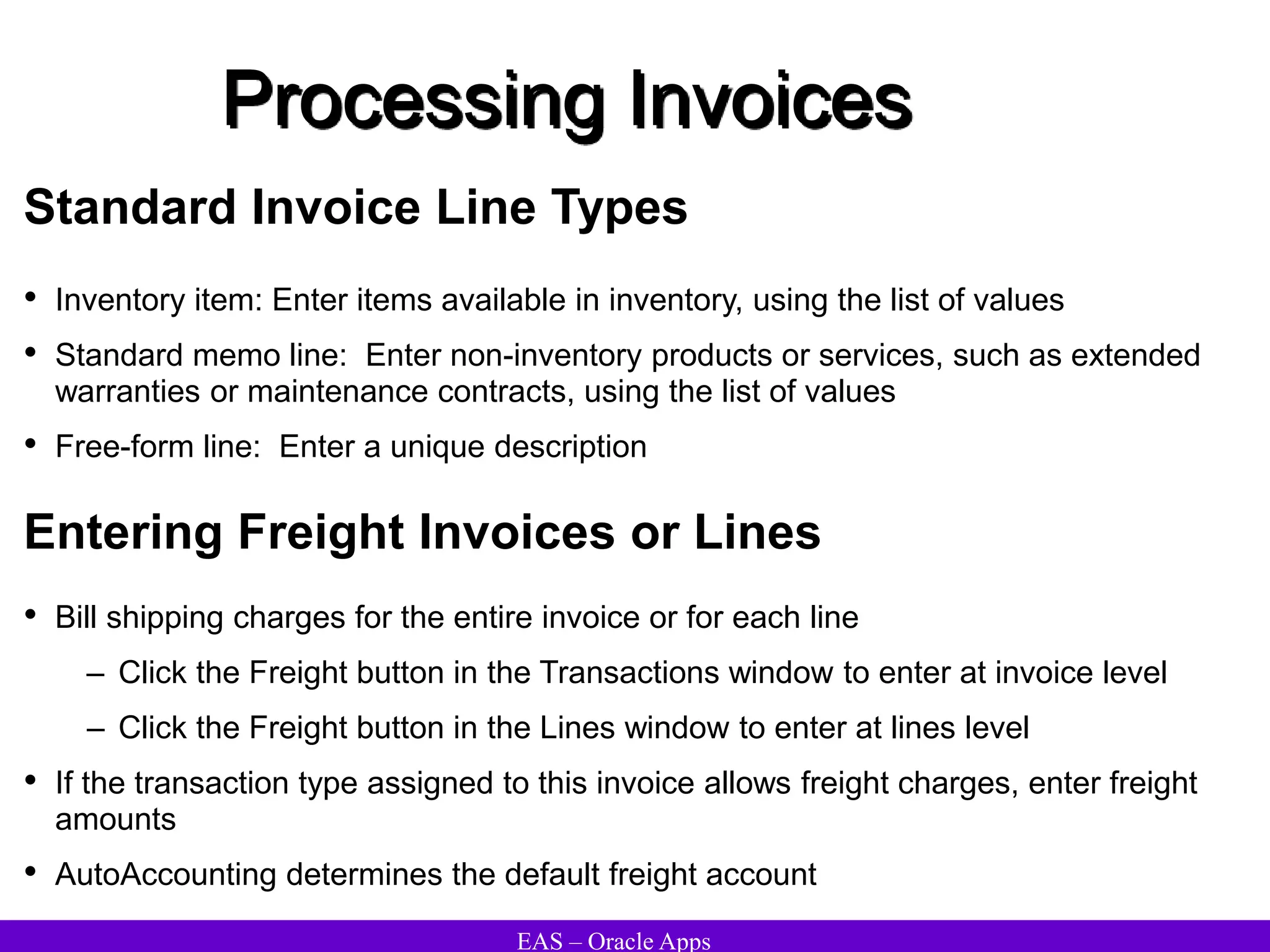 EAS – Oracle Apps
Processing Invoices
Standard Invoice Line Types
• Inventory item: Enter items available in inventory, using the list of values
• Standard memo line: Enter non-inventory products or services, such as extended
warranties or maintenance contracts, using the list of values
• Free-form line: Enter a unique description
Entering Freight Invoices or Lines
• Bill shipping charges for the entire invoice or for each line
– Click the Freight button in the Transactions window to enter at invoice level
– Click the Freight button in the Lines window to enter at lines level
• If the transaction type assigned to this invoice allows freight charges, enter freight
amounts
• AutoAccounting determines the default freight account
 