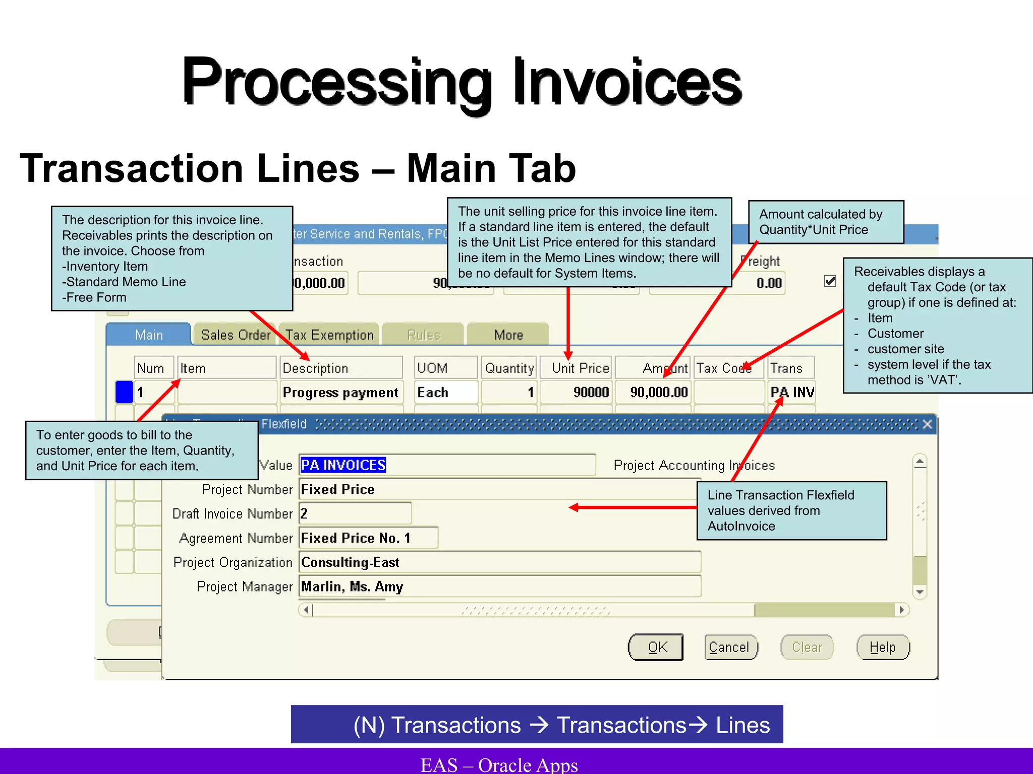 EAS – Oracle Apps
Processing Invoices
Transaction Lines – Main Tab
(N) Transactions  Transactions Lines
To enter goods to bill to the
customer, enter the Item, Quantity,
and Unit Price for each item.
The description for this invoice line.
Receivables prints the description on
the invoice. Choose from
-Inventory Item
-Standard Memo Line
-Free Form
Line Transaction Flexfield
values derived from
AutoInvoice
Amount calculated by
Quantity*Unit Price
Receivables displays a
default Tax Code (or tax
group) if one is defined at:
- Item
- Customer
- customer site
- system level if the tax
method is ’VAT’.
The unit selling price for this invoice line item.
If a standard line item is entered, the default
is the Unit List Price entered for this standard
line item in the Memo Lines window; there will
be no default for System Items.
 