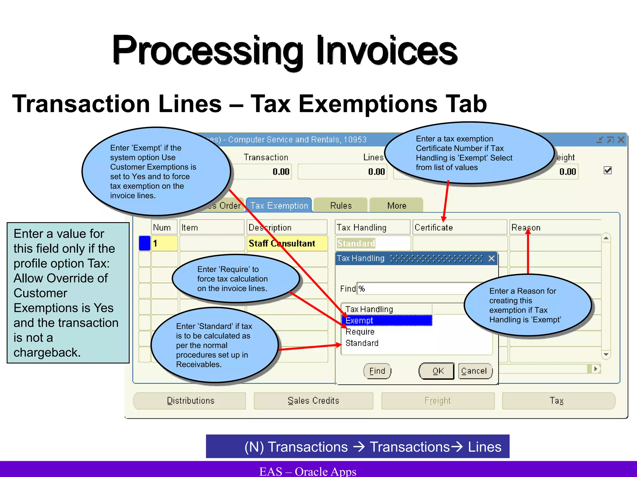 EAS – Oracle Apps
Processing Invoices
Transaction Lines – Tax Exemptions Tab
(N) Transactions  Transactions Lines
Enter a value for
this field only if the
profile option Tax:
Allow Override of
Customer
Exemptions is Yes
and the transaction
is not a
chargeback.
Enter a tax exemption
Certificate Number if Tax
Handling is ’Exempt’ Select
from list of values
Enter a Reason for
creating this
exemption if Tax
Handling is ’Exempt’
Enter ’Standard’ if tax
is to be calculated as
per the normal
procedures set up in
Receivables.
Enter ’Exempt’ if the
system option Use
Customer Exemptions is
set to Yes and to force
tax exemption on the
invoice lines.
Enter ’Require’ to
force tax calculation
on the invoice lines.
 