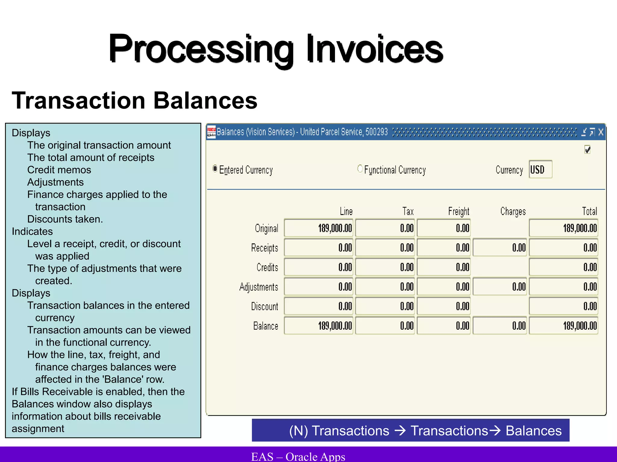 EAS – Oracle Apps
Processing Invoices
Transaction Balances
Displays
The original transaction amount
The total amount of receipts
Credit memos
Adjustments
Finance charges applied to the
transaction
Discounts taken.
Indicates
Level a receipt, credit, or discount
was applied
The type of adjustments that were
created.
Displays
Transaction balances in the entered
currency
Transaction amounts can be viewed
in the functional currency.
How the line, tax, freight, and
finance charges balances were
affected in the 'Balance' row.
If Bills Receivable is enabled, then the
Balances window also displays
information about bills receivable
assignment (N) Transactions  Transactions Balances
 