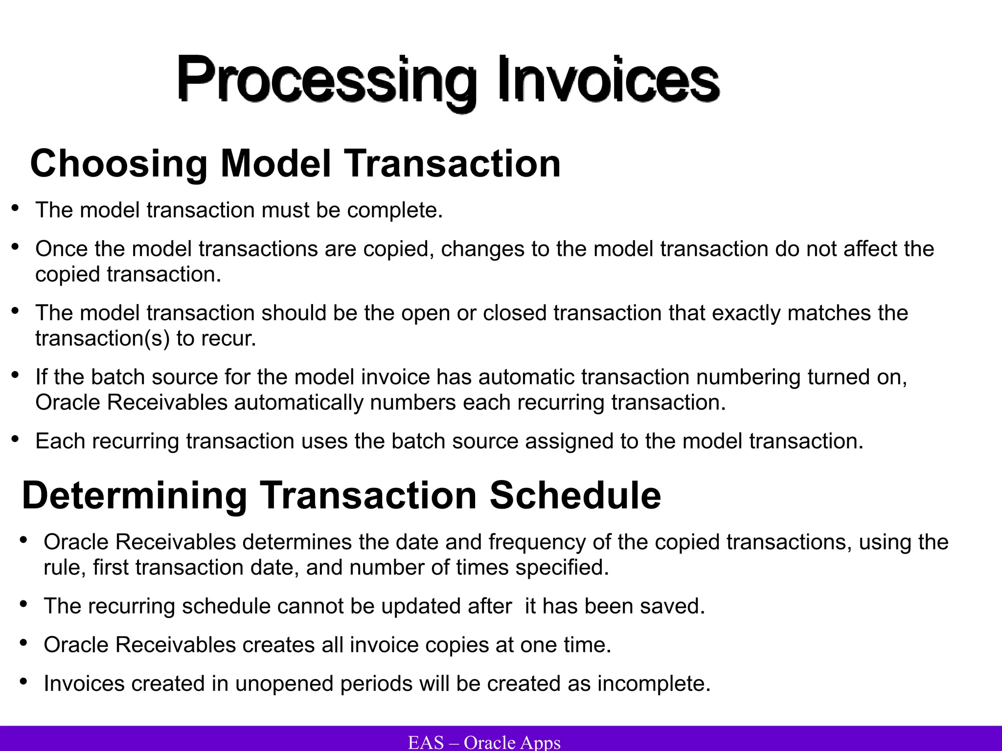 EAS – Oracle Apps
Processing Invoices
Choosing Model Transaction
• The model transaction must be complete.
• Once the model transactions are copied, changes to the model transaction do not affect the
copied transaction.
• The model transaction should be the open or closed transaction that exactly matches the
transaction(s) to recur.
• If the batch source for the model invoice has automatic transaction numbering turned on,
Oracle Receivables automatically numbers each recurring transaction.
• Each recurring transaction uses the batch source assigned to the model transaction.
• Oracle Receivables determines the date and frequency of the copied transactions, using the
rule, first transaction date, and number of times specified.
• The recurring schedule cannot be updated after it has been saved.
• Oracle Receivables creates all invoice copies at one time.
• Invoices created in unopened periods will be created as incomplete.
Determining Transaction Schedule
 