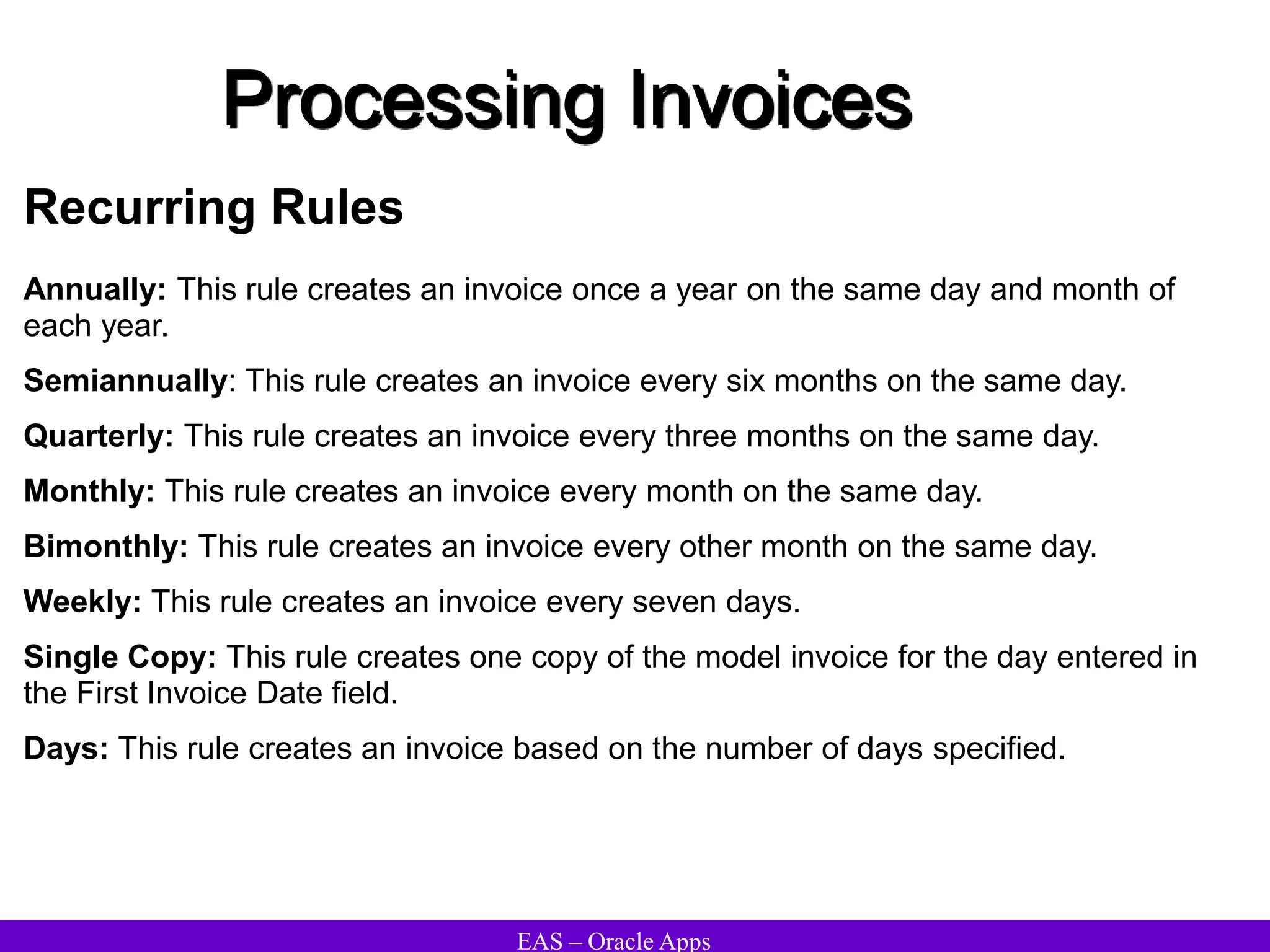 EAS – Oracle Apps
Processing Invoices
Recurring Rules
Annually: This rule creates an invoice once a year on the same day and month of
each year.
Semiannually: This rule creates an invoice every six months on the same day.
Quarterly: This rule creates an invoice every three months on the same day.
Monthly: This rule creates an invoice every month on the same day.
Bimonthly: This rule creates an invoice every other month on the same day.
Weekly: This rule creates an invoice every seven days.
Single Copy: This rule creates one copy of the model invoice for the day entered in
the First Invoice Date field.
Days: This rule creates an invoice based on the number of days specified.
 