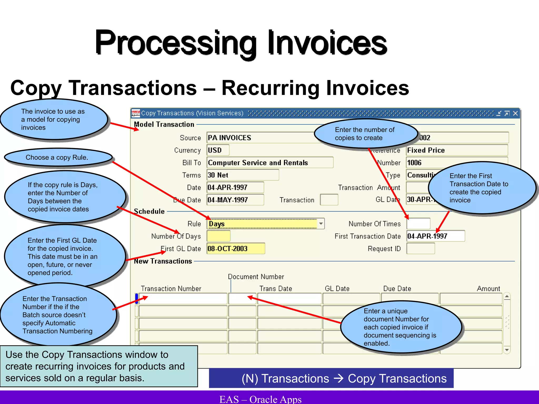 EAS – Oracle Apps
Processing Invoices
Copy Transactions – Recurring Invoices
Choose a copy Rule.
Enter the number of
copies to create
(N) Transactions  Copy Transactions
If the copy rule is Days,
enter the Number of
Days between the
copied invoice dates
Enter the First GL Date
for the copied invoice.
This date must be in an
open, future, or never
opened period.
Enter a unique
document Number for
each copied invoice if
document sequencing is
enabled.
Enter the First
Transaction Date to
create the copied
invoice
Enter the Transaction
Number if the if the
Batch source doesn’t
specify Automatic
Transaction Numbering
The invoice to use as
a model for copying
invoices
Use the Copy Transactions window to
create recurring invoices for products and
services sold on a regular basis.
 