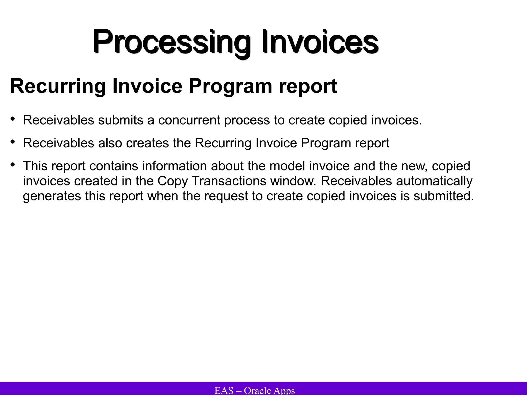 EAS – Oracle Apps
Processing Invoices
Recurring Invoice Program report
• Receivables submits a concurrent process to create copied invoices.
• Receivables also creates the Recurring Invoice Program report
• This report contains information about the model invoice and the new, copied
invoices created in the Copy Transactions window. Receivables automatically
generates this report when the request to create copied invoices is submitted.
 