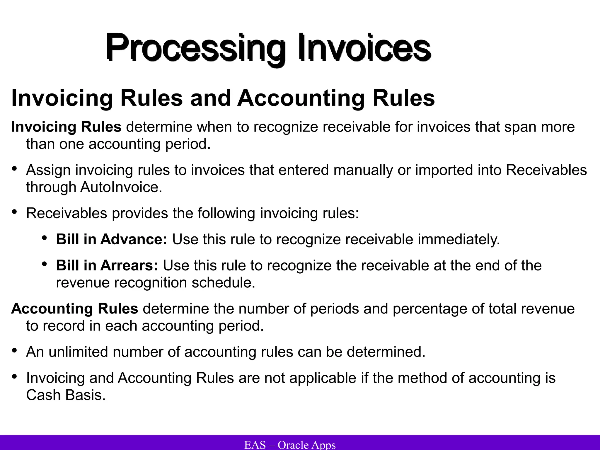 EAS – Oracle Apps
Processing Invoices
Invoicing Rules and Accounting Rules
Invoicing Rules determine when to recognize receivable for invoices that span more
than one accounting period.
• Assign invoicing rules to invoices that entered manually or imported into Receivables
through AutoInvoice.
• Receivables provides the following invoicing rules:
• Bill in Advance: Use this rule to recognize receivable immediately.
• Bill in Arrears: Use this rule to recognize the receivable at the end of the
revenue recognition schedule.
Accounting Rules determine the number of periods and percentage of total revenue
to record in each accounting period.
• An unlimited number of accounting rules can be determined.
• Invoicing and Accounting Rules are not applicable if the method of accounting is
Cash Basis.
 