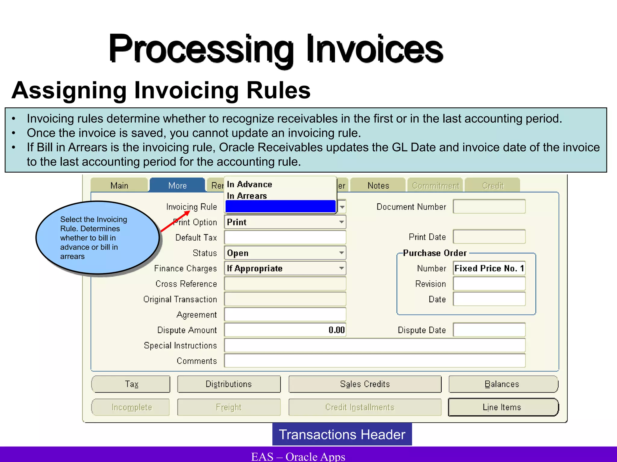 EAS – Oracle Apps
Processing Invoices
Assigning Invoicing Rules
• Invoicing rules determine whether to recognize receivables in the first or in the last accounting period.
• Once the invoice is saved, you cannot update an invoicing rule.
• If Bill in Arrears is the invoicing rule, Oracle Receivables updates the GL Date and invoice date of the invoice
to the last accounting period for the accounting rule.
Transactions Header
Select the Invoicing
Rule. Determines
whether to bill in
advance or bill in
arrears
 