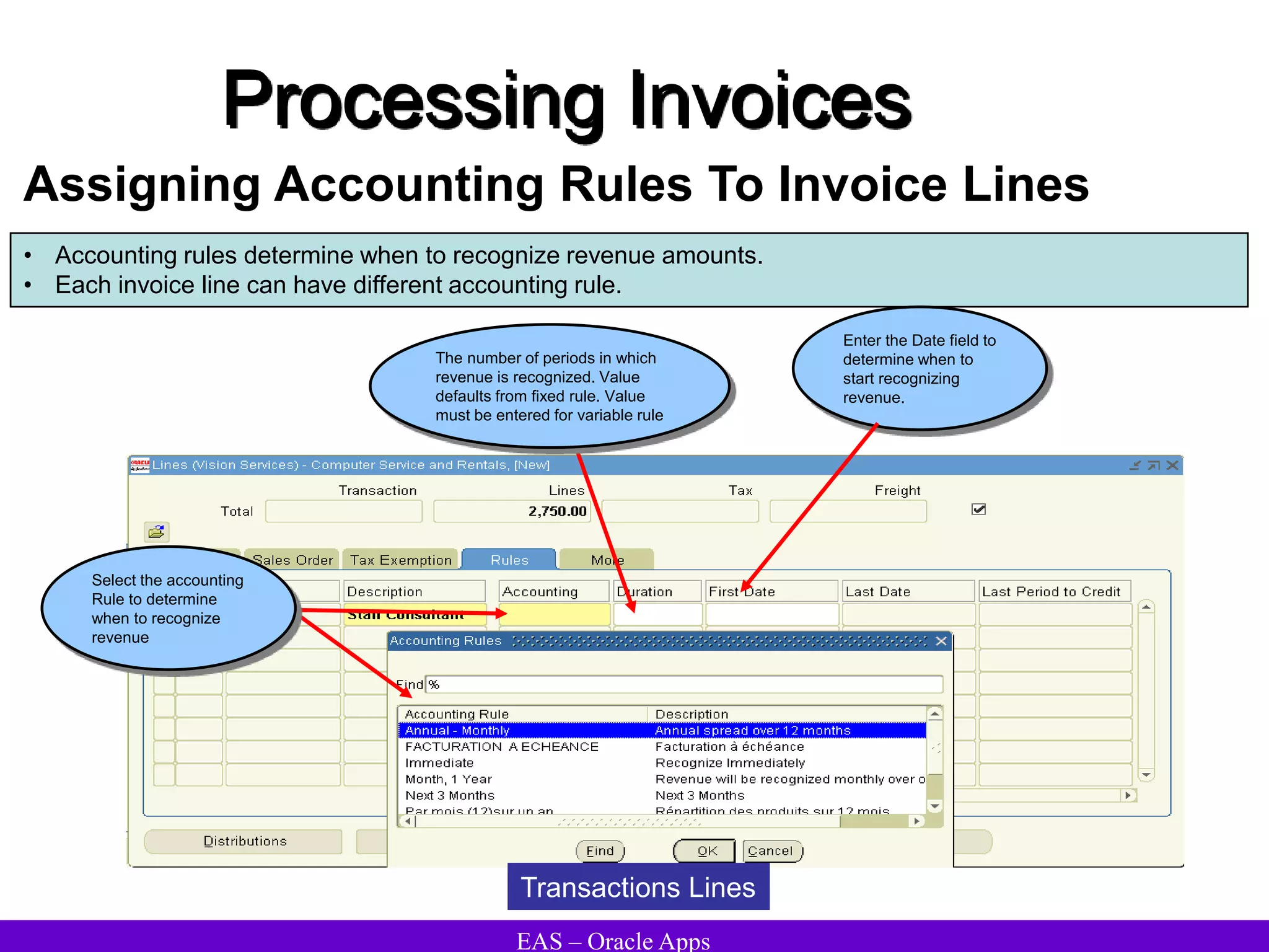 EAS – Oracle Apps
Processing Invoices
Assigning Accounting Rules To Invoice Lines
• Accounting rules determine when to recognize revenue amounts.
• Each invoice line can have different accounting rule.
Enter the Date field to
determine when to
start recognizing
revenue.
The number of periods in which
revenue is recognized. Value
defaults from fixed rule. Value
must be entered for variable rule
Select the accounting
Rule to determine
when to recognize
revenue
Transactions Lines
 