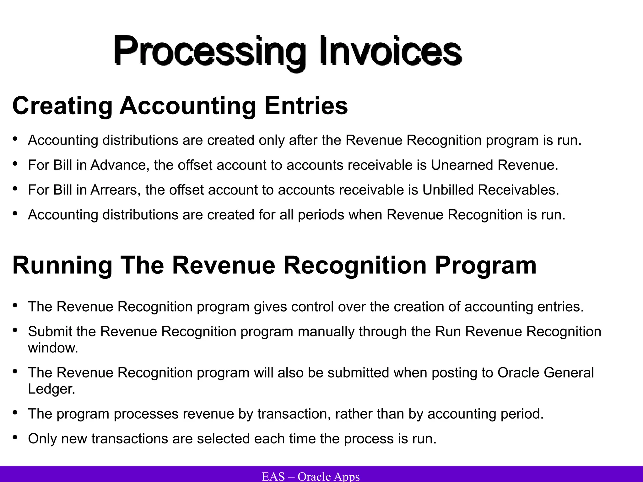 EAS – Oracle Apps
Processing Invoices
Creating Accounting Entries
• Accounting distributions are created only after the Revenue Recognition program is run.
• For Bill in Advance, the offset account to accounts receivable is Unearned Revenue.
• For Bill in Arrears, the offset account to accounts receivable is Unbilled Receivables.
• Accounting distributions are created for all periods when Revenue Recognition is run.
Running The Revenue Recognition Program
• The Revenue Recognition program gives control over the creation of accounting entries.
• Submit the Revenue Recognition program manually through the Run Revenue Recognition
window.
• The Revenue Recognition program will also be submitted when posting to Oracle General
Ledger.
• The program processes revenue by transaction, rather than by accounting period.
• Only new transactions are selected each time the process is run.
 
