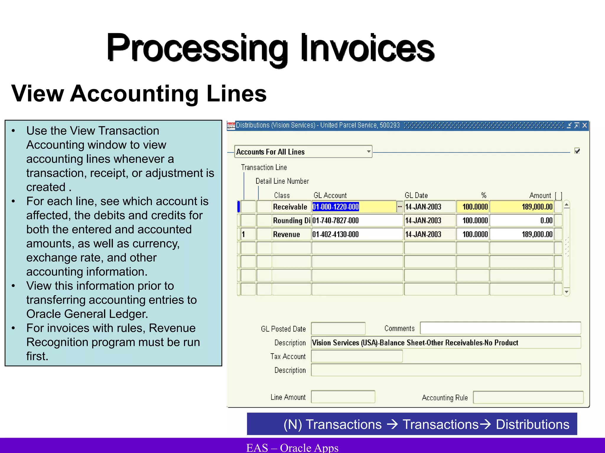 EAS – Oracle Apps
Processing Invoices
View Accounting Lines
(N) Transactions  Transactions Distributions
• Use the View Transaction
Accounting window to view
accounting lines whenever a
transaction, receipt, or adjustment is
created .
• For each line, see which account is
affected, the debits and credits for
both the entered and accounted
amounts, as well as currency,
exchange rate, and other
accounting information.
• View this information prior to
transferring accounting entries to
Oracle General Ledger.
• For invoices with rules, Revenue
Recognition program must be run
first.
 