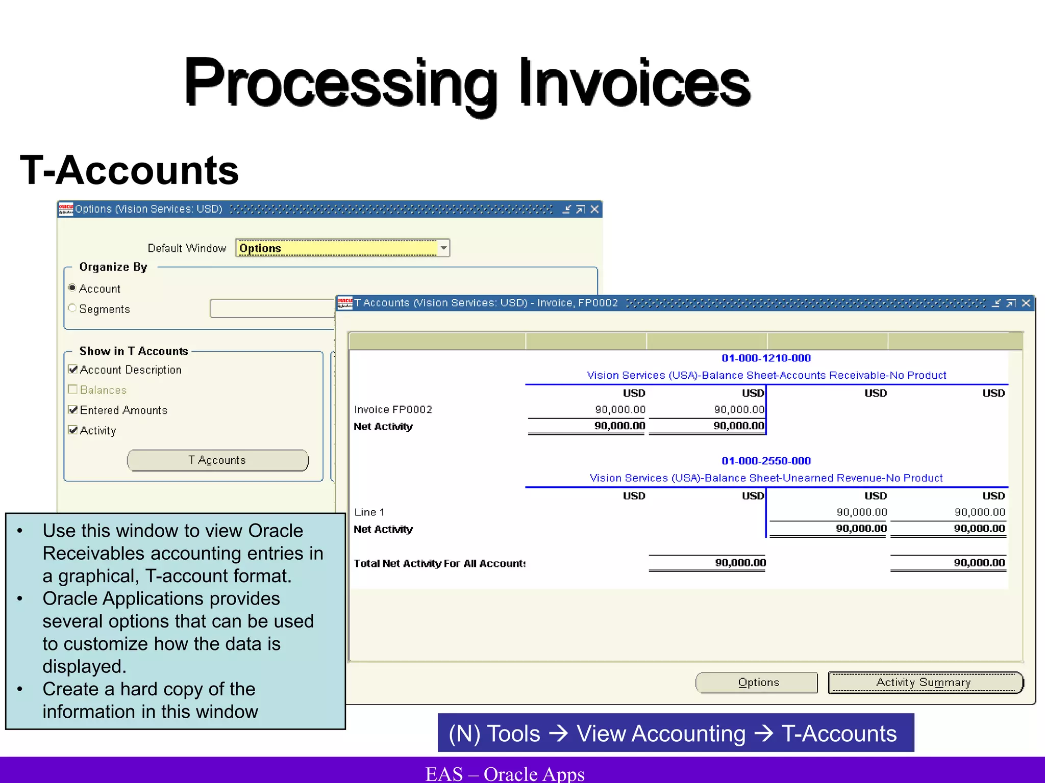 EAS – Oracle Apps
Processing Invoices
T-Accounts
• Use this window to view Oracle
Receivables accounting entries in
a graphical, T-account format.
• Oracle Applications provides
several options that can be used
to customize how the data is
displayed.
• Create a hard copy of the
information in this window
(N) Tools  View Accounting  T-Accounts
 