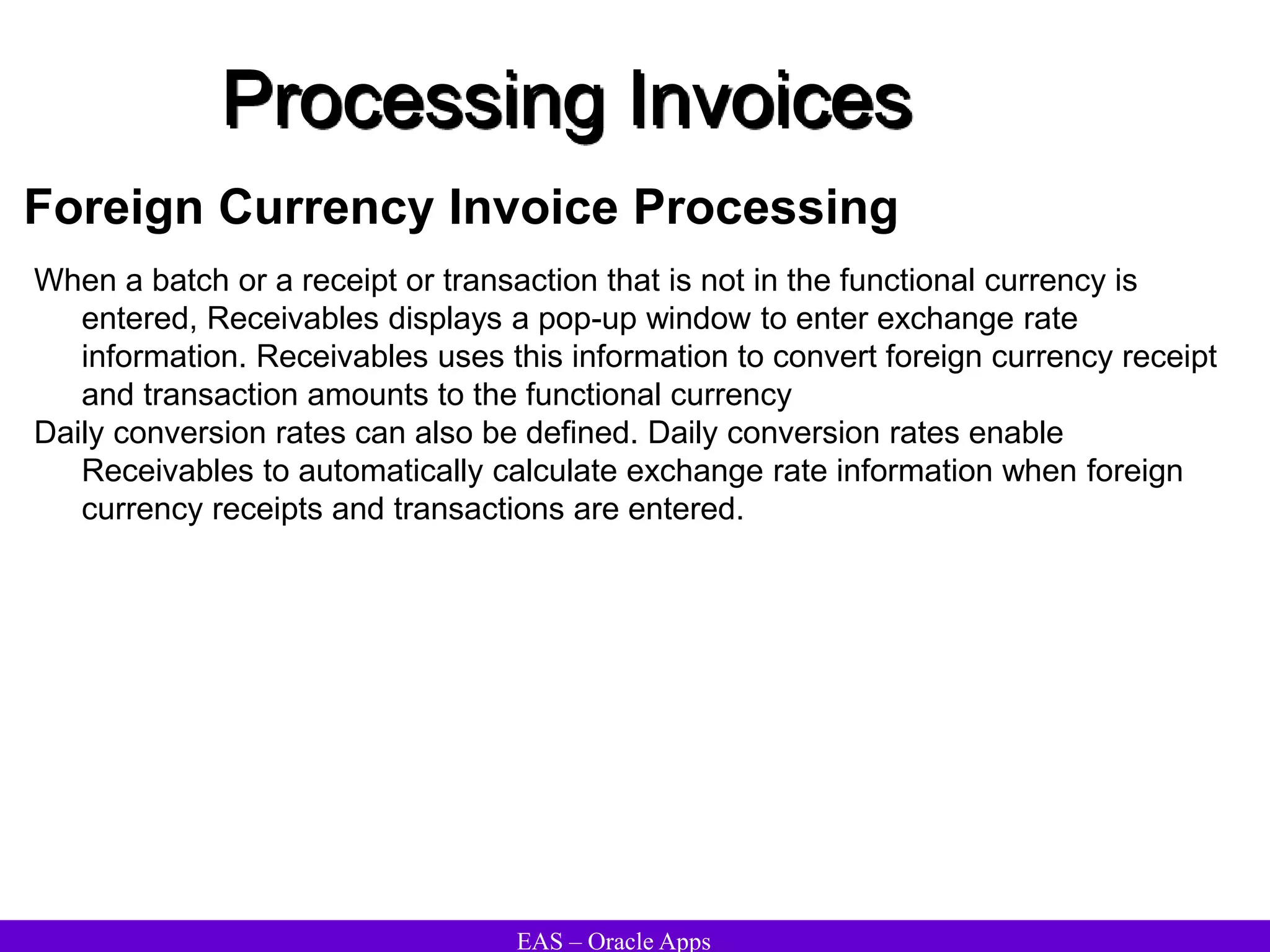 EAS – Oracle Apps
Processing Invoices
Foreign Currency Invoice Processing
When a batch or a receipt or transaction that is not in the functional currency is
entered, Receivables displays a pop-up window to enter exchange rate
information. Receivables uses this information to convert foreign currency receipt
and transaction amounts to the functional currency
Daily conversion rates can also be defined. Daily conversion rates enable
Receivables to automatically calculate exchange rate information when foreign
currency receipts and transactions are entered.
 