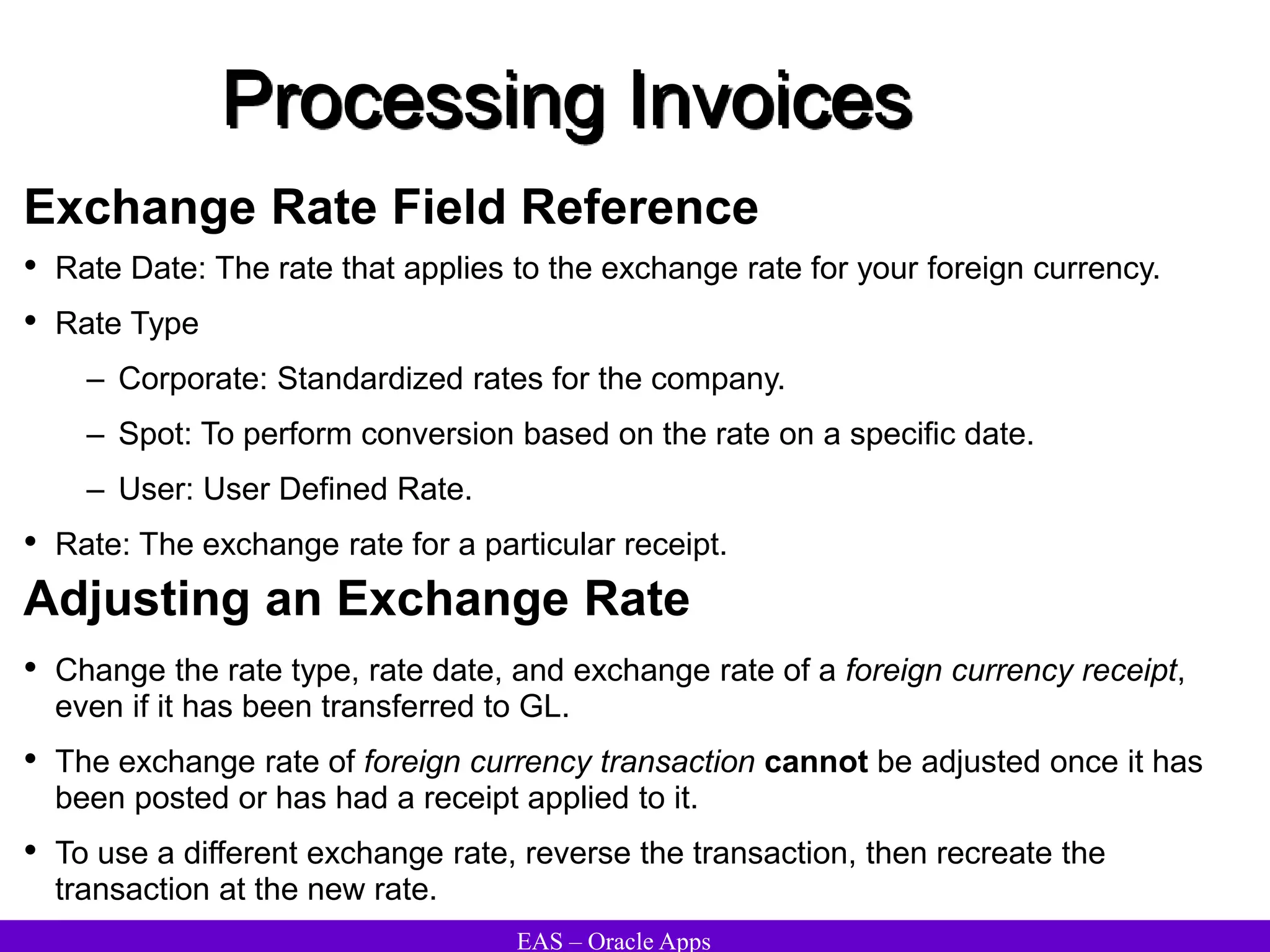 EAS – Oracle Apps
Processing Invoices
Exchange Rate Field Reference
• Rate Date: The rate that applies to the exchange rate for your foreign currency.
• Rate Type
– Corporate: Standardized rates for the company.
– Spot: To perform conversion based on the rate on a specific date.
– User: User Defined Rate.
• Rate: The exchange rate for a particular receipt.
Adjusting an Exchange Rate
• Change the rate type, rate date, and exchange rate of a foreign currency receipt,
even if it has been transferred to GL.
• The exchange rate of foreign currency transaction cannot be adjusted once it has
been posted or has had a receipt applied to it.
• To use a different exchange rate, reverse the transaction, then recreate the
transaction at the new rate.
 