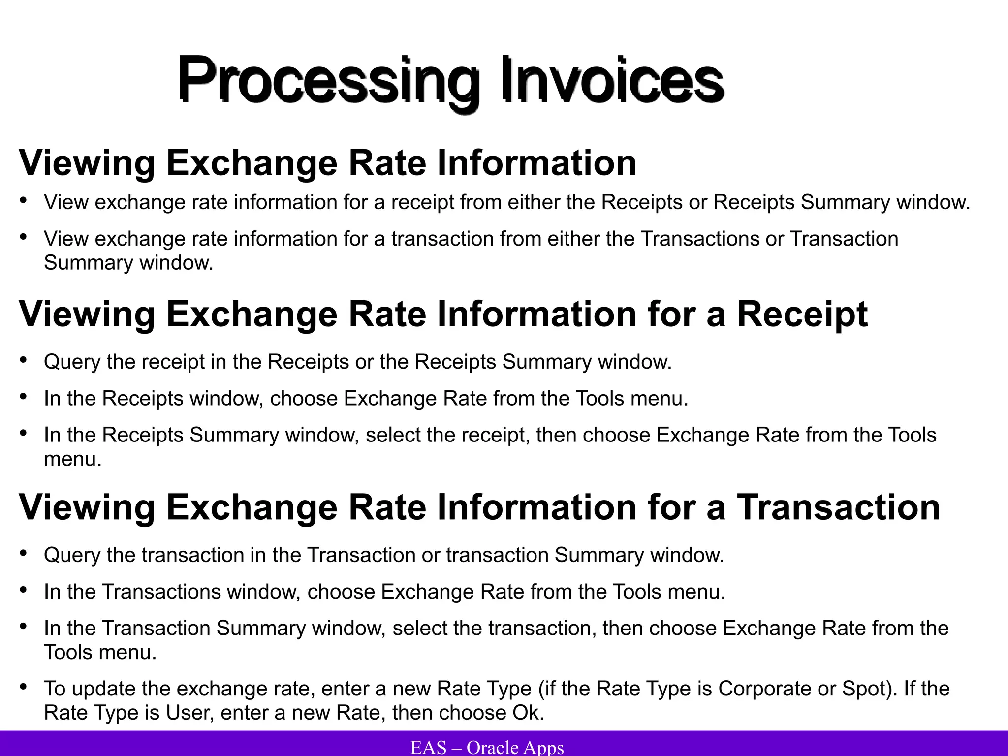 EAS – Oracle Apps
Processing Invoices
Viewing Exchange Rate Information
• View exchange rate information for a receipt from either the Receipts or Receipts Summary window.
• View exchange rate information for a transaction from either the Transactions or Transaction
Summary window.
Viewing Exchange Rate Information for a Receipt
• Query the receipt in the Receipts or the Receipts Summary window.
• In the Receipts window, choose Exchange Rate from the Tools menu.
• In the Receipts Summary window, select the receipt, then choose Exchange Rate from the Tools
menu.
Viewing Exchange Rate Information for a Transaction
• Query the transaction in the Transaction or transaction Summary window.
• In the Transactions window, choose Exchange Rate from the Tools menu.
• In the Transaction Summary window, select the transaction, then choose Exchange Rate from the
Tools menu.
• To update the exchange rate, enter a new Rate Type (if the Rate Type is Corporate or Spot). If the
Rate Type is User, enter a new Rate, then choose Ok.
 