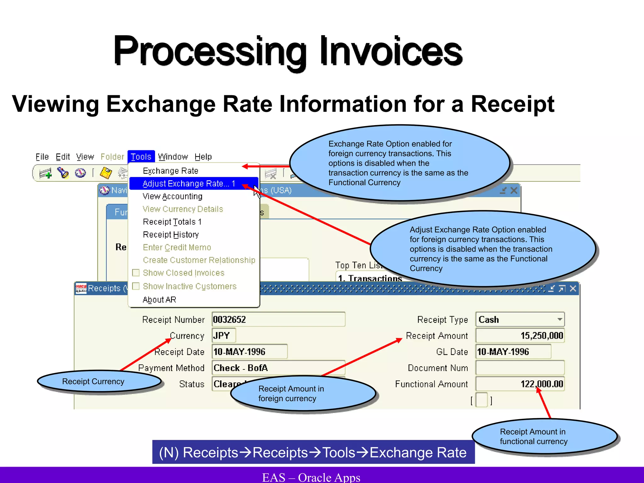 EAS – Oracle Apps
Processing Invoices
Viewing Exchange Rate Information for a Receipt
(N) ReceiptsReceiptsToolsExchange Rate
Exchange Rate Option enabled for
foreign currency transactions. This
options is disabled when the
transaction currency is the same as the
Functional Currency
Adjust Exchange Rate Option enabled
for foreign currency transactions. This
options is disabled when the transaction
currency is the same as the Functional
Currency
Receipt Currency
Receipt Amount in
foreign currency
Receipt Amount in
functional currency
 