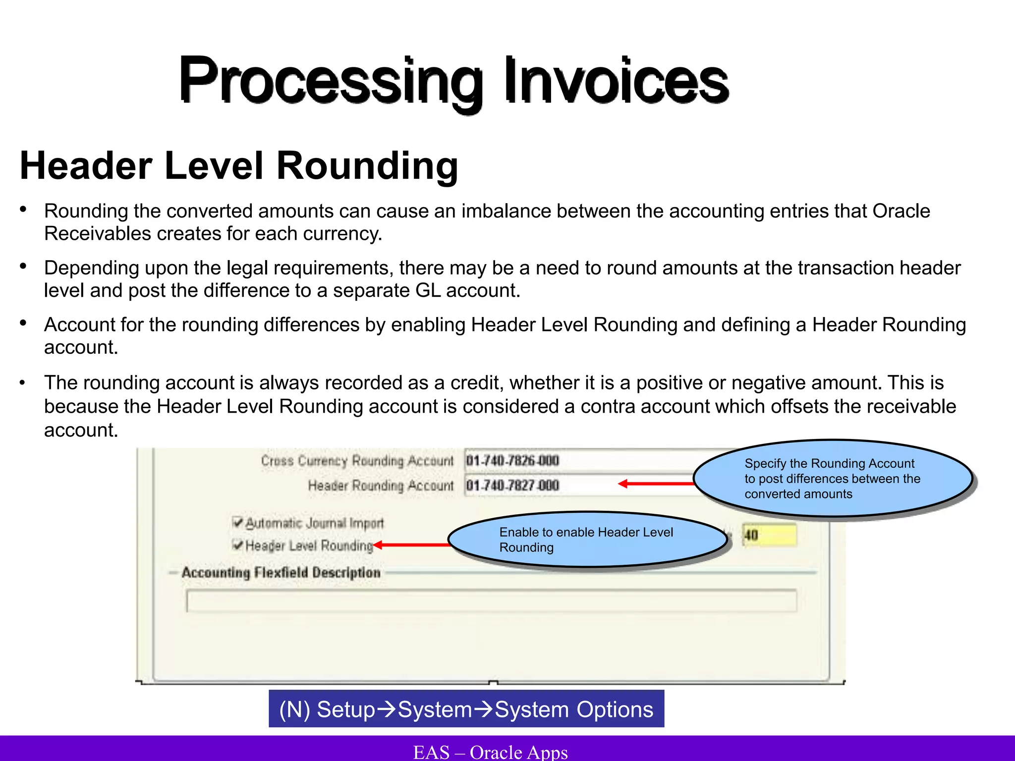 EAS – Oracle Apps
Processing Invoices
Header Level Rounding
• Rounding the converted amounts can cause an imbalance between the accounting entries that Oracle
Receivables creates for each currency.
• Depending upon the legal requirements, there may be a need to round amounts at the transaction header
level and post the difference to a separate GL account.
• Account for the rounding differences by enabling Header Level Rounding and defining a Header Rounding
account.
• The rounding account is always recorded as a credit, whether it is a positive or negative amount. This is
because the Header Level Rounding account is considered a contra account which offsets the receivable
account.
(N) SetupSystemSystem Options
Specify the Rounding Account
to post differences between the
converted amounts
Enable to enable Header Level
Rounding
 