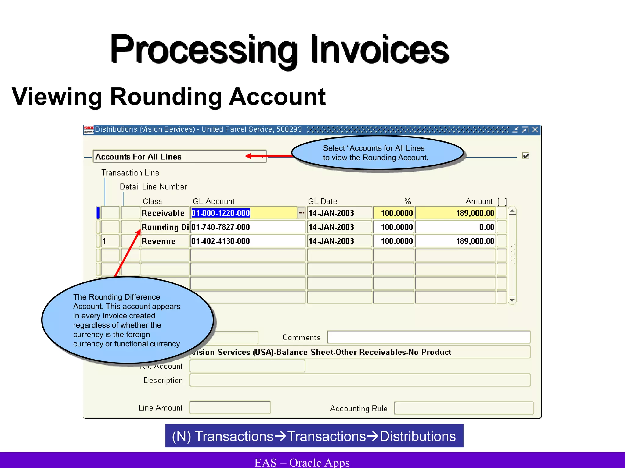 EAS – Oracle Apps
Processing Invoices
Viewing Rounding Account
(N) TransactionsTransactionsDistributions
The Rounding Difference
Account. This account appears
in every invoice created
regardless of whether the
currency is the foreign
currency or functional currency
Select “Accounts for All Lines
to view the Rounding Account.
 