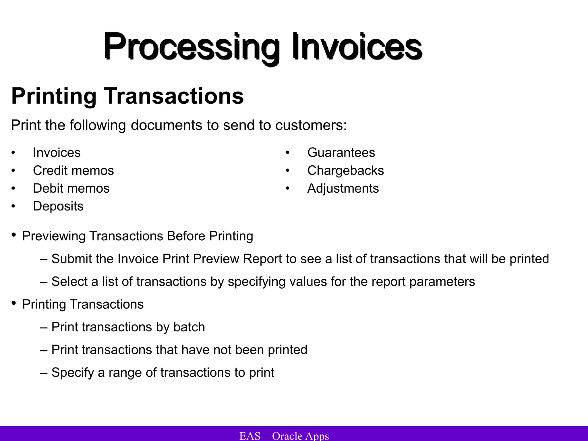 EAS – Oracle Apps
Processing Invoices
Printing Transactions
Print the following documents to send to customers:
• Invoices
• Credit memos
• Debit memos
• Deposits
• Guarantees
• Chargebacks
• Adjustments
• Previewing Transactions Before Printing
– Submit the Invoice Print Preview Report to see a list of transactions that will be printed
– Select a list of transactions by specifying values for the report parameters
• Printing Transactions
– Print transactions by batch
– Print transactions that have not been printed
– Specify a range of transactions to print
 
