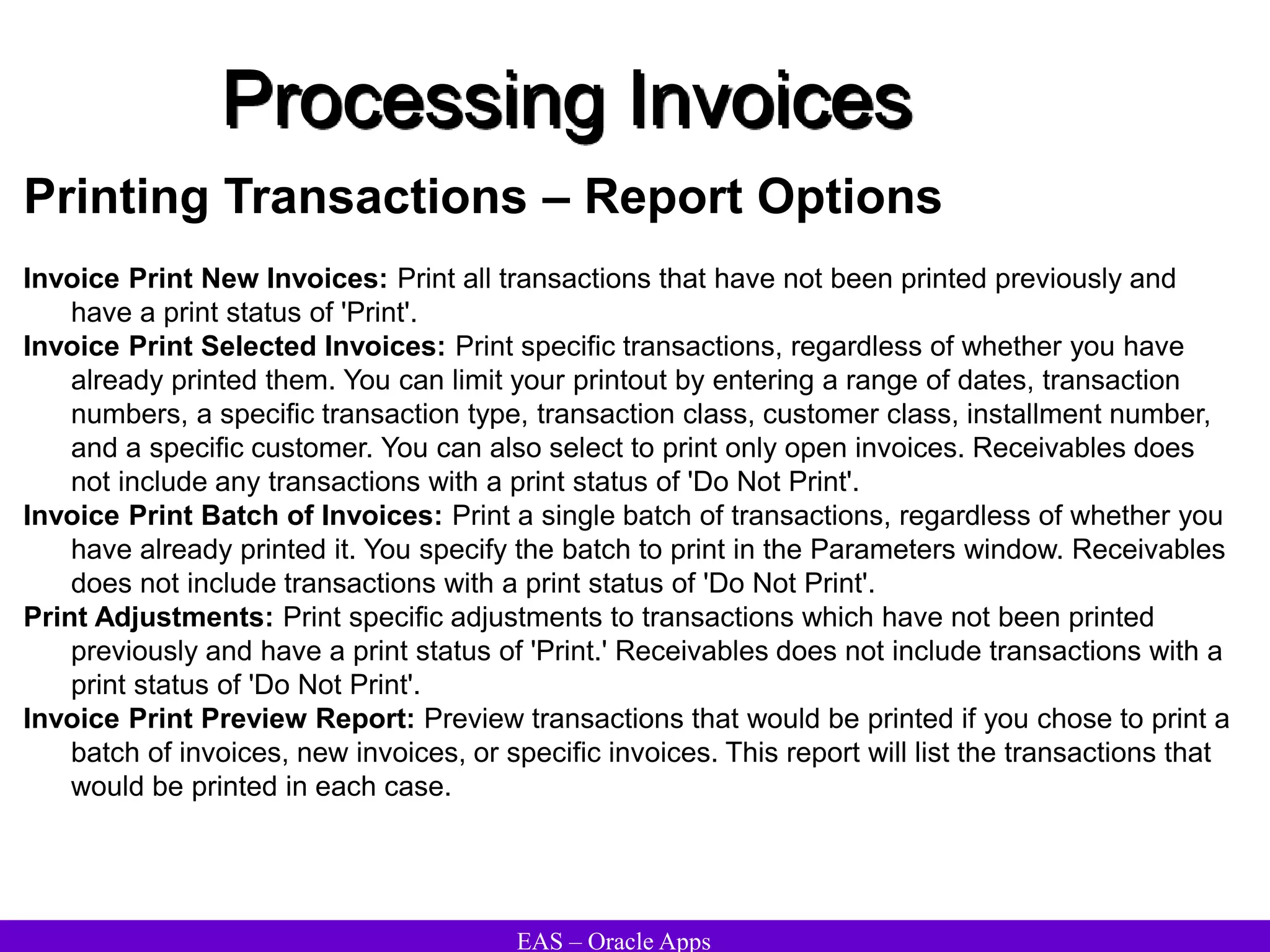 EAS – Oracle Apps
Processing Invoices
Printing Transactions – Report Options
Invoice Print New Invoices: Print all transactions that have not been printed previously and
have a print status of 'Print'.
Invoice Print Selected Invoices: Print specific transactions, regardless of whether you have
already printed them. You can limit your printout by entering a range of dates, transaction
numbers, a specific transaction type, transaction class, customer class, installment number,
and a specific customer. You can also select to print only open invoices. Receivables does
not include any transactions with a print status of 'Do Not Print'.
Invoice Print Batch of Invoices: Print a single batch of transactions, regardless of whether you
have already printed it. You specify the batch to print in the Parameters window. Receivables
does not include transactions with a print status of 'Do Not Print'.
Print Adjustments: Print specific adjustments to transactions which have not been printed
previously and have a print status of 'Print.' Receivables does not include transactions with a
print status of 'Do Not Print'.
Invoice Print Preview Report: Preview transactions that would be printed if you chose to print a
batch of invoices, new invoices, or specific invoices. This report will list the transactions that
would be printed in each case.
 