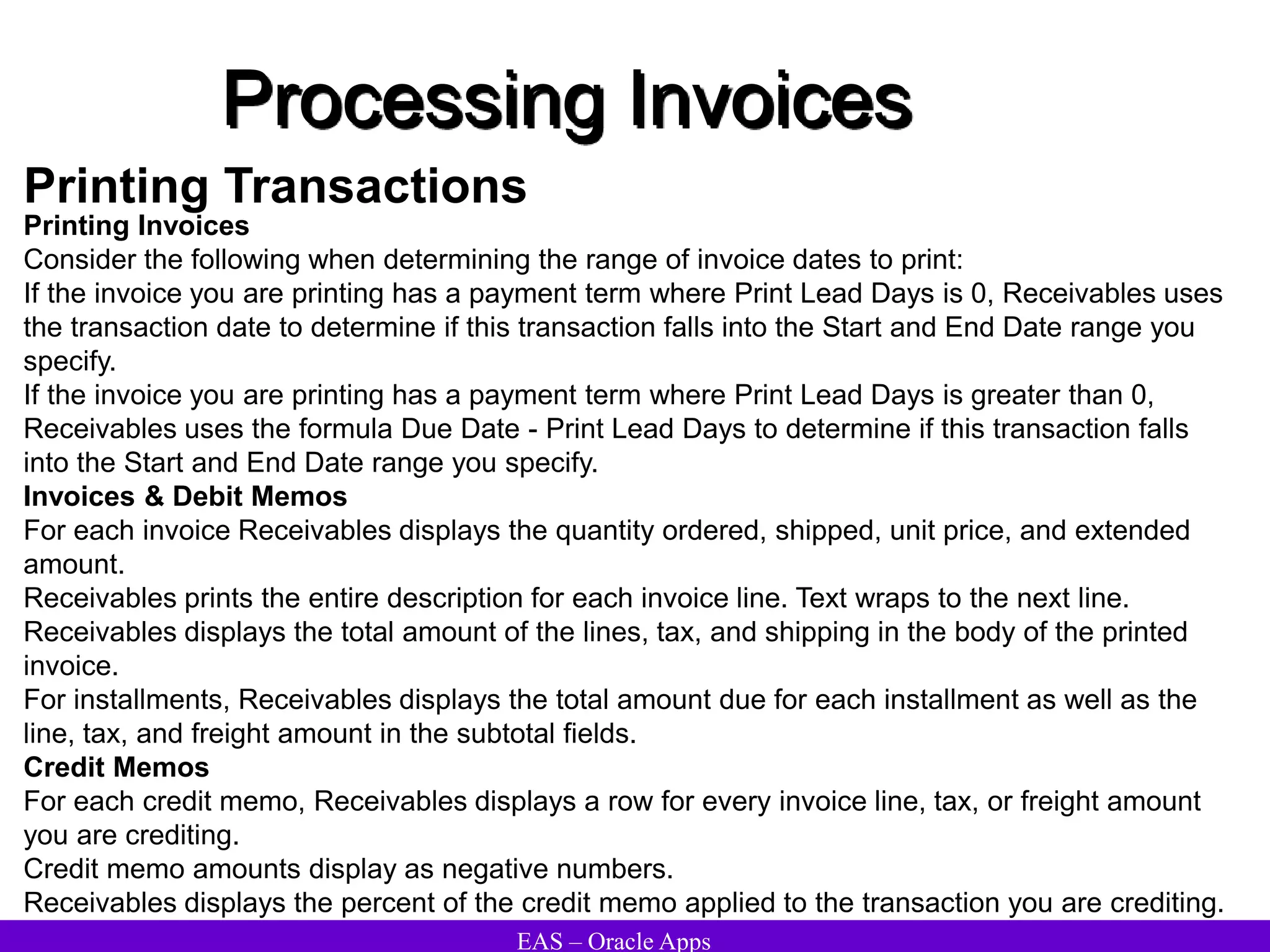 EAS – Oracle Apps
Processing Invoices
Printing Transactions
Printing Invoices
Consider the following when determining the range of invoice dates to print:
If the invoice you are printing has a payment term where Print Lead Days is 0, Receivables uses
the transaction date to determine if this transaction falls into the Start and End Date range you
specify.
If the invoice you are printing has a payment term where Print Lead Days is greater than 0,
Receivables uses the formula Due Date - Print Lead Days to determine if this transaction falls
into the Start and End Date range you specify.
Invoices & Debit Memos
For each invoice Receivables displays the quantity ordered, shipped, unit price, and extended
amount.
Receivables prints the entire description for each invoice line. Text wraps to the next line.
Receivables displays the total amount of the lines, tax, and shipping in the body of the printed
invoice.
For installments, Receivables displays the total amount due for each installment as well as the
line, tax, and freight amount in the subtotal fields.
Credit Memos
For each credit memo, Receivables displays a row for every invoice line, tax, or freight amount
you are crediting.
Credit memo amounts display as negative numbers.
Receivables displays the percent of the credit memo applied to the transaction you are crediting.
 