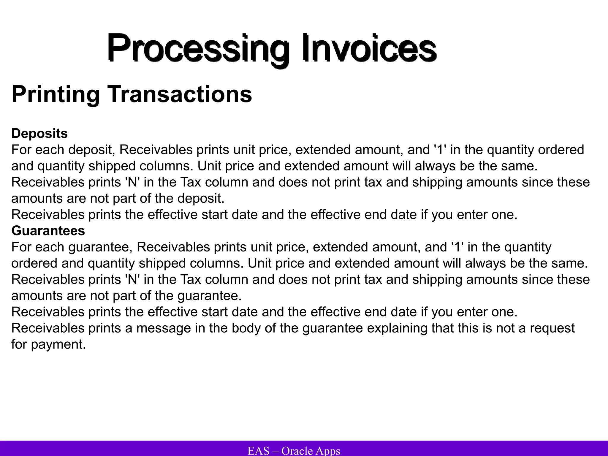 EAS – Oracle Apps
Processing Invoices
Printing Transactions
Deposits
For each deposit, Receivables prints unit price, extended amount, and '1' in the quantity ordered
and quantity shipped columns. Unit price and extended amount will always be the same.
Receivables prints 'N' in the Tax column and does not print tax and shipping amounts since these
amounts are not part of the deposit.
Receivables prints the effective start date and the effective end date if you enter one.
Guarantees
For each guarantee, Receivables prints unit price, extended amount, and '1' in the quantity
ordered and quantity shipped columns. Unit price and extended amount will always be the same.
Receivables prints 'N' in the Tax column and does not print tax and shipping amounts since these
amounts are not part of the guarantee.
Receivables prints the effective start date and the effective end date if you enter one.
Receivables prints a message in the body of the guarantee explaining that this is not a request
for payment.
 