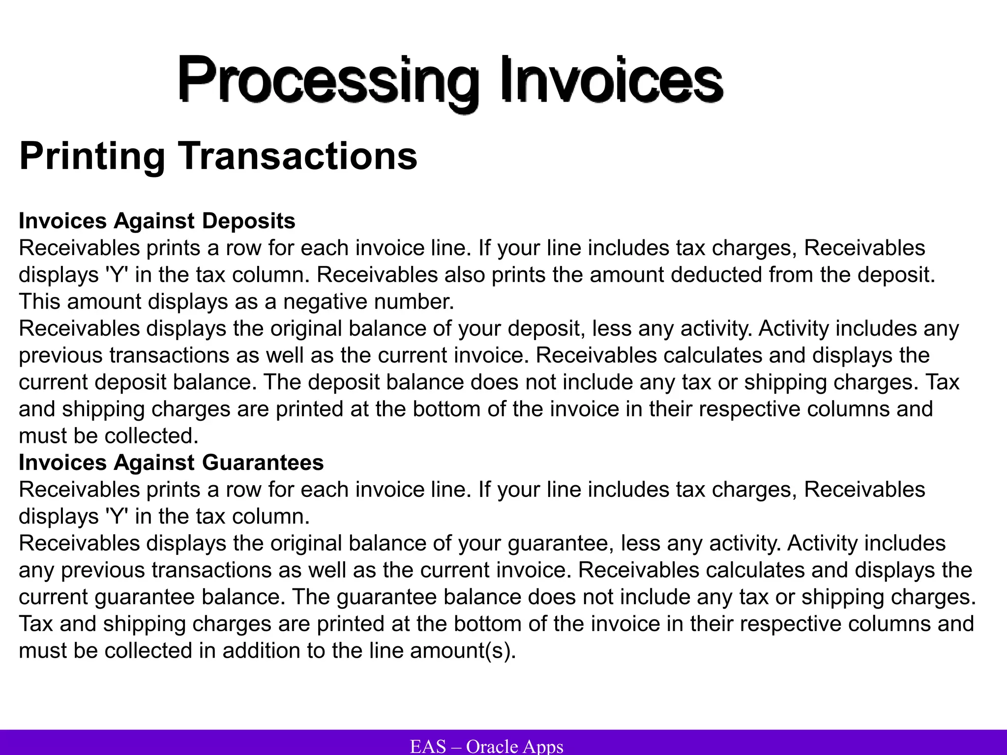 EAS – Oracle Apps
Processing Invoices
Printing Transactions
Invoices Against Deposits
Receivables prints a row for each invoice line. If your line includes tax charges, Receivables
displays 'Y' in the tax column. Receivables also prints the amount deducted from the deposit.
This amount displays as a negative number.
Receivables displays the original balance of your deposit, less any activity. Activity includes any
previous transactions as well as the current invoice. Receivables calculates and displays the
current deposit balance. The deposit balance does not include any tax or shipping charges. Tax
and shipping charges are printed at the bottom of the invoice in their respective columns and
must be collected.
Invoices Against Guarantees
Receivables prints a row for each invoice line. If your line includes tax charges, Receivables
displays 'Y' in the tax column.
Receivables displays the original balance of your guarantee, less any activity. Activity includes
any previous transactions as well as the current invoice. Receivables calculates and displays the
current guarantee balance. The guarantee balance does not include any tax or shipping charges.
Tax and shipping charges are printed at the bottom of the invoice in their respective columns and
must be collected in addition to the line amount(s).
 