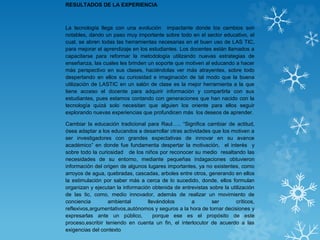 RESULTADOS DE LA EXPERIENCIA
La tecnología llega con una evolución impactante donde los cambios son
notables, dando un paso muy importante sobre todo en el sector educativo, el
cual, se abren todas las herramientas necesarias en el buen uso de LAS TIC,
para mejorar el aprendizaje en los estudiantes. Los docentes están llamados a
capacitarse para reformar la metodología utilizando nuevas estrategias de
enseñanza, las cuales les brinden un soporte que motiven al educando a hacer
más perspectivo en sus clases, haciéndolas ver más atrayentes, sobre todo
despertando en ellos su curiosidad e imaginación de tal modo que la buena
utilización de LASTIC en un salón de clase es la mejor herramienta a la que
tiene acceso el docente para adquirir información y compartirla con sus
estudiantes, pues estamos contando con generaciones que han nacido con la
tecnología quizá solo necesitan que alguien los oriente para ellos seguir
explorando nuevas experiencias que profundicen más los deseos de aprender.
Cambiar la educación tradicional para Raul….. “Significa cambiar de actitud,
ósea adaptar a los educandos a desarrollar otras actividades que los motiven a
ser investigadores con grandes expectativas de innovar en su avance
académico” en donde fue fundamenta despertar la motivación, el interés y
sobre todo la curiosidad de los niños por reconocer su medio resaltando las
necesidades de su entorno, mediante pequeñas indagaciones obtuvieron
información del origen de algunos lugares importantes, ya no existentes, como
arroyos de agua, quebradas, cascadas, arboles entre otros, generando en ellos
la estimulación por saber más a cerca de lo sucedido, donde, ellos formulan
organizan y ejecutan la información obtenida de entrevistas sobre la utilización
de las tic, como, medio innovador, además de realizar un movimiento de
conciencia ambiental llevándolos a ser críticos,
reflexivos,argumentativos,autónomos y seguros a la hora de tomar decisiones y
expresarlas ante un público, porque ese es el propósito de este
proceso,escribir teniendo en cuenta un fin, el interlocutor de acuerdo a las
exigencias del contexto
 