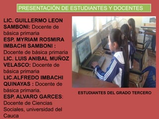 LIC. GUILLERMO LEON
SAMBONI: Docente de
básica primaria
ESP. MYRIAM ROSMIRA
IMBACHI SAMBONI :
Docente de básica primaria
LIC. LUIS ANIBAL MUÑOZ
VELASCO: Docente de
básica primaria
LIC.ALFREDO IMBACHI
QUINAYAS : Docente de
básica primaria.
ESP. ALVARO GARCES:
Docente de Ciencias
Sociales, universidad del
Cauca
ESTUDIANTES DEL GRADO TERCERO
PRESENTACIÓN DE ESTUDIANTES Y DOCENTES
 