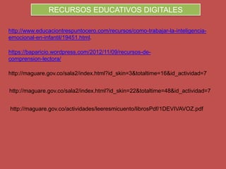 RECURSOS EDUCATIVOS DIGITALES
http://www.educaciontrespuntocero.com/recursos/como-trabajar-la-inteligencia-
emocional-en-infantil/19451.html.
https://baparicio.wordpress.com/2012/11/09/recursos-de-
comprension-lectora/
http://maguare.gov.co/sala2/index.html?id_skin=3&totaltime=16&id_actividad=7
http://maguare.gov.co/sala2/index.html?id_skin=22&totaltime=48&id_actividad=7
http://maguare.gov.co/actividades/leeresmicuento/librosPdf/1DEVIVAVOZ.pdf
 