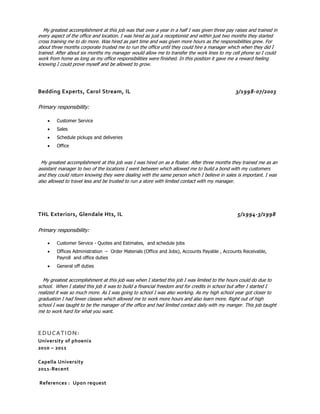 My greatest accomplishment at this job was that over a year in a half I was given three pay raises and trained in
every aspect of the office and location. I was hired as just a receptionist and within just two months they started
cross training me to do more. Was hired as part time and was given more hours as the responsibilities grew. For
about three months corporate trusted me to run the office until they could hire a manager which when they did I
trained. After about six months my manager would allow me to transfer the work lines to my cell phone so I could
work from home as long as my office responsibilities were finished. In this position it gave me a reward feeling
knowing I could prove myself and be allowed to grow.
Bedding Experts, Carol Stream, IL 3/1998-07/2003
Primary responsibility:
 Customer Service
 Sales
 Schedule pickups and deliveries
 Office
My greatest accomplishment at this job was I was hired on as a floater. After three months they trained me as an
assistant manager to two of the locations I went between which allowed me to build a bond with my customers
and they could return knowing they were dealing with the same person which I believe in sales is important. I was
also allowed to travel less and be trusted to run a store with limited contact with my manager.
THL Exteriors, Glendale Hts, IL 5/1994-3/1998
Primary responsibility:
 Customer Service - Quotes and Estimates, and schedule jobs
 Offices Administration – Order Materials (Office and Jobs), Accounts Payable , Accounts Receivable,
Payroll and office duties
 General off duties
My greatest accomplishment at this job was when I started this job I was limited to the hours could do due to
school. When I stated this job it was to build a financial freedom and for credits in school but after I started I
realized it was so much more. As I was going to school I was also working. As my high school year got closer to
graduation I had fewer classes which allowed me to work more hours and also learn more. Right out of high
school I was taught to be the manager of the office and had limited contact daily with my manger. This job taught
me to work hard for what you want.
EDUCATION:
University of phoenix
2010 – 2011
Capella University
2011-Recent
References : Upon request
 