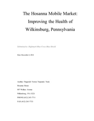 The Hosanna Mobile Market:
Improving the Health of
Wilkinsburg, Pennsylvania
Submitted to: Highmark Blue Cross Blue Shield
Date:December 2, 2014
Aseltine Fitzgerald Ferrere Trapanick Trask
Hosanna House
807 Wallace Avenue
Wilkinsburg, PA 15221
PHONE (412) 243-7711
FAX (412) 243-7733
 