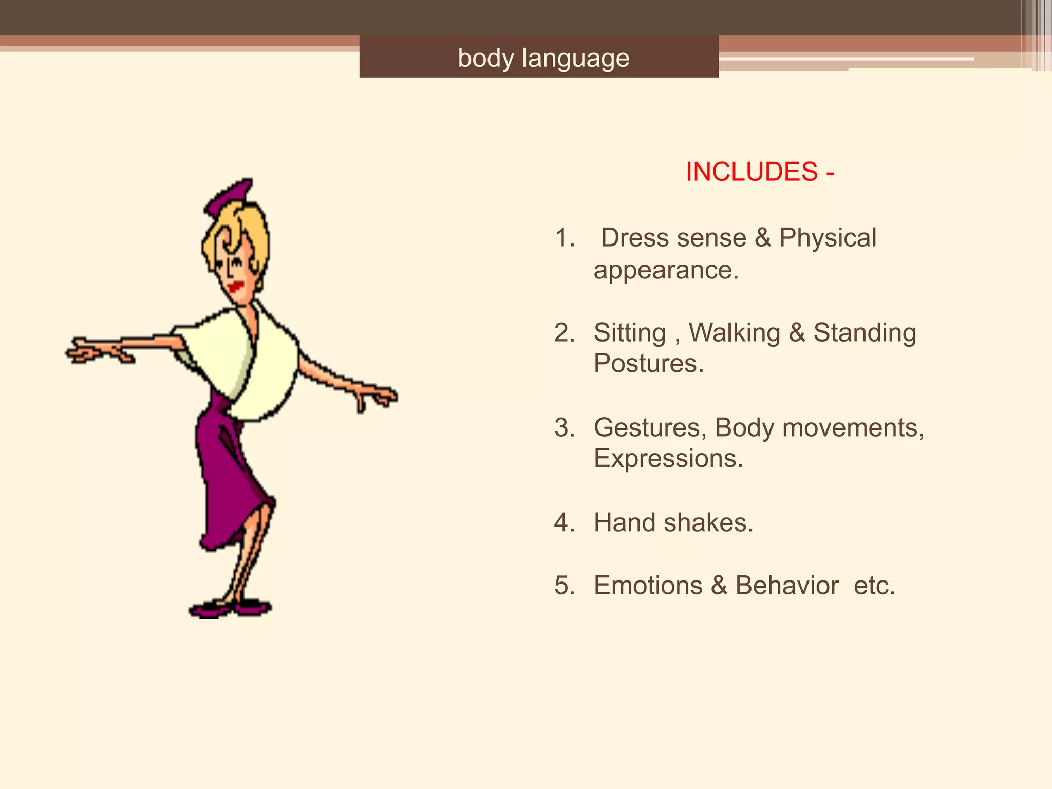 body language
1.  Dress sense & Physical
appearance.
2. Sitting , Walking & Standing
Postures.
3. Gestures, Body movements,
Expressions.
4. Hand shakes.
5. Emotions & Behavior etc.
INCLUDES -
 