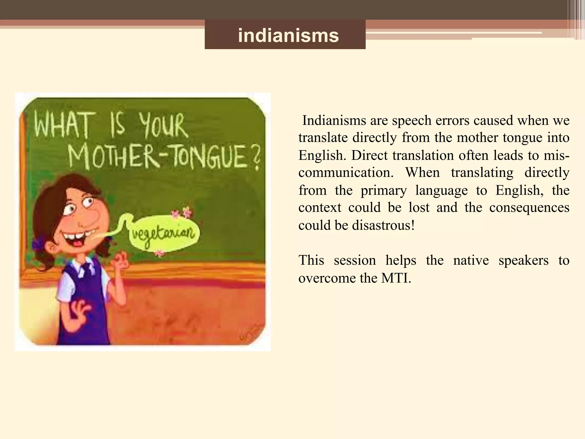 indianisms
Indianisms are speech errors caused when we
translate directly from the mother tongue into
English. Direct translation often leads to mis-
communication. When translating directly
from the primary language to English, the
context could be lost and the consequences
could be disastrous!
This session helps the native speakers to
overcome the MTI.	
  
	
  
	
  
 