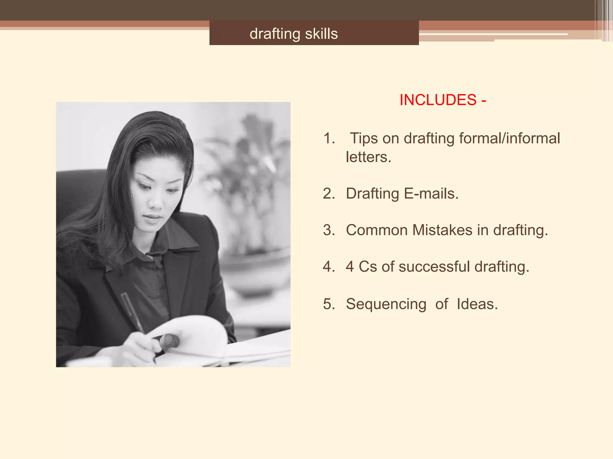 drafting skills
1.  Tips on drafting formal/informal
letters.
2. Drafting E-mails.
3. Common Mistakes in drafting.
4. 4 Cs of successful drafting.
5. Sequencing of Ideas.
INCLUDES -
 