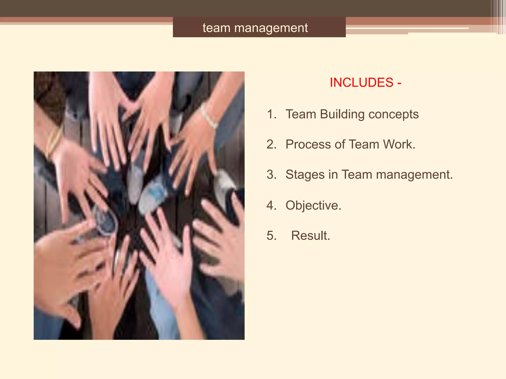 team management
1.  Team Building concepts
2. Process of Team Work.
3. Stages in Team management.
4. Objective.
5. Result.
INCLUDES -
 