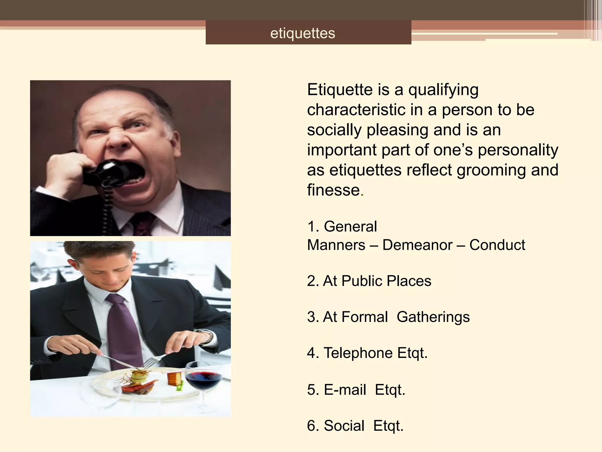 etiquettes
Etiquette is a qualifying
characteristic in a person to be
socially pleasing and is an
important part of one’s personality
as etiquettes reflect grooming and
finesse.
1. General
Manners – Demeanor – Conduct
2. At Public Places
3. At Formal Gatherings
4. Telephone Etqt.
5. E-mail Etqt.
6. Social Etqt.
 