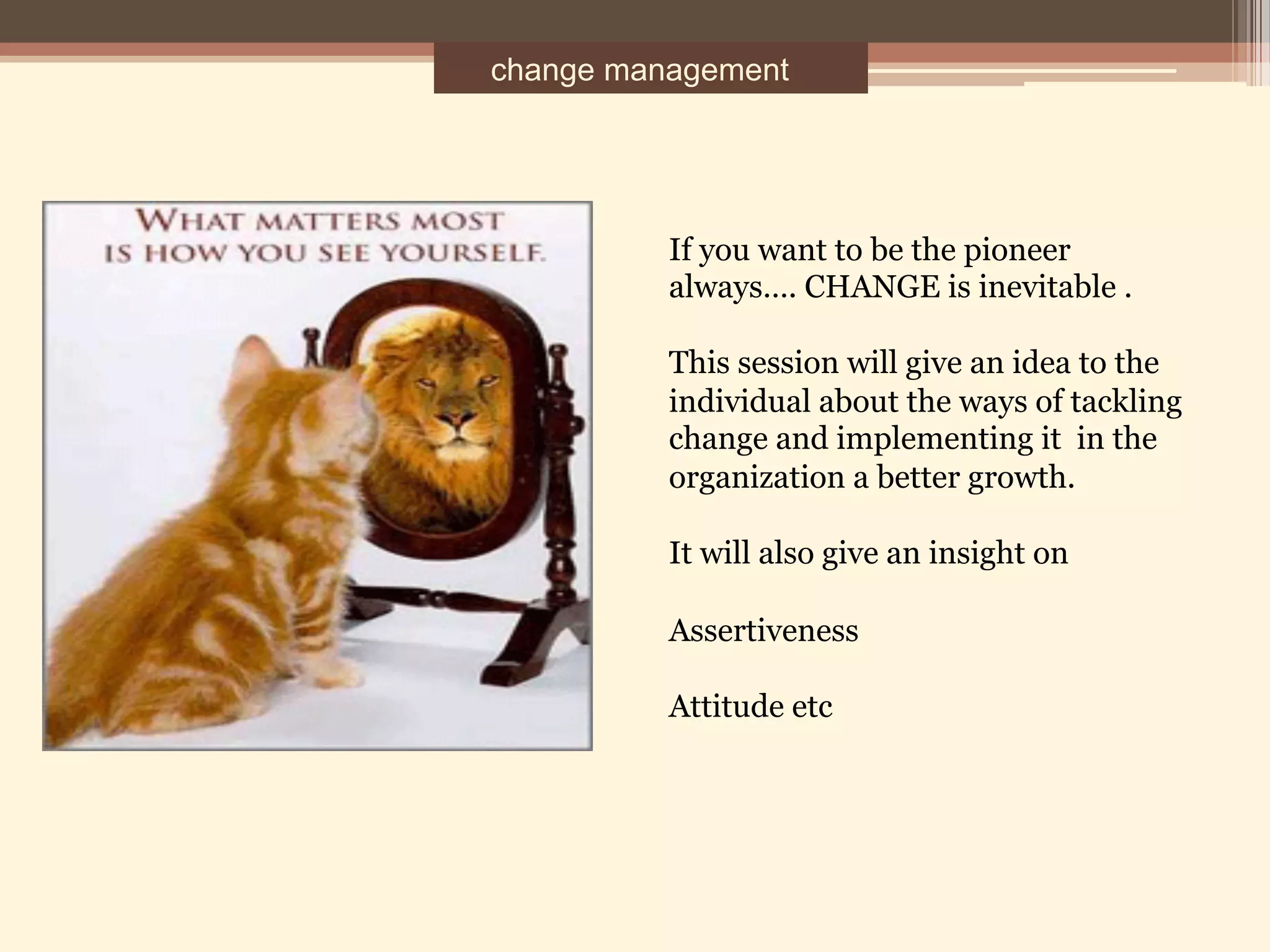 change management
If you want to be the pioneer
always…. CHANGE is inevitable .
This session will give an idea to the
individual about the ways of tackling
change and implementing it in the
organization a better growth.
It will also give an insight on
Assertiveness
Attitude etc
 