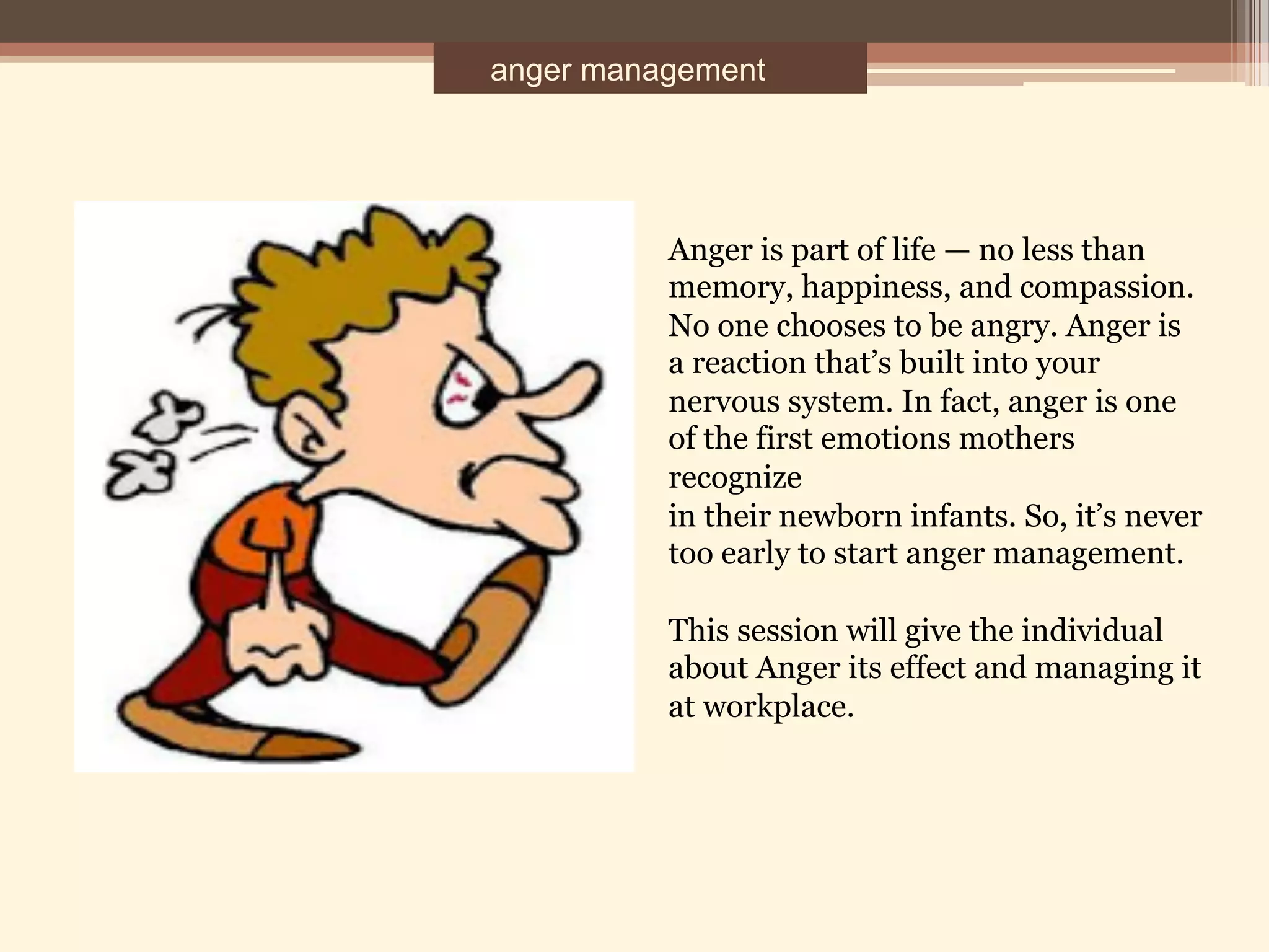 anger management
Anger is part of life — no less than
memory, happiness, and compassion.
No one chooses to be angry. Anger is
a reaction that’s built into your
nervous system. In fact, anger is one
of the first emotions mothers
recognize
in their newborn infants. So, it’s never
too early to start anger management.
This session will give the individual
about Anger its effect and managing it
at workplace.
 