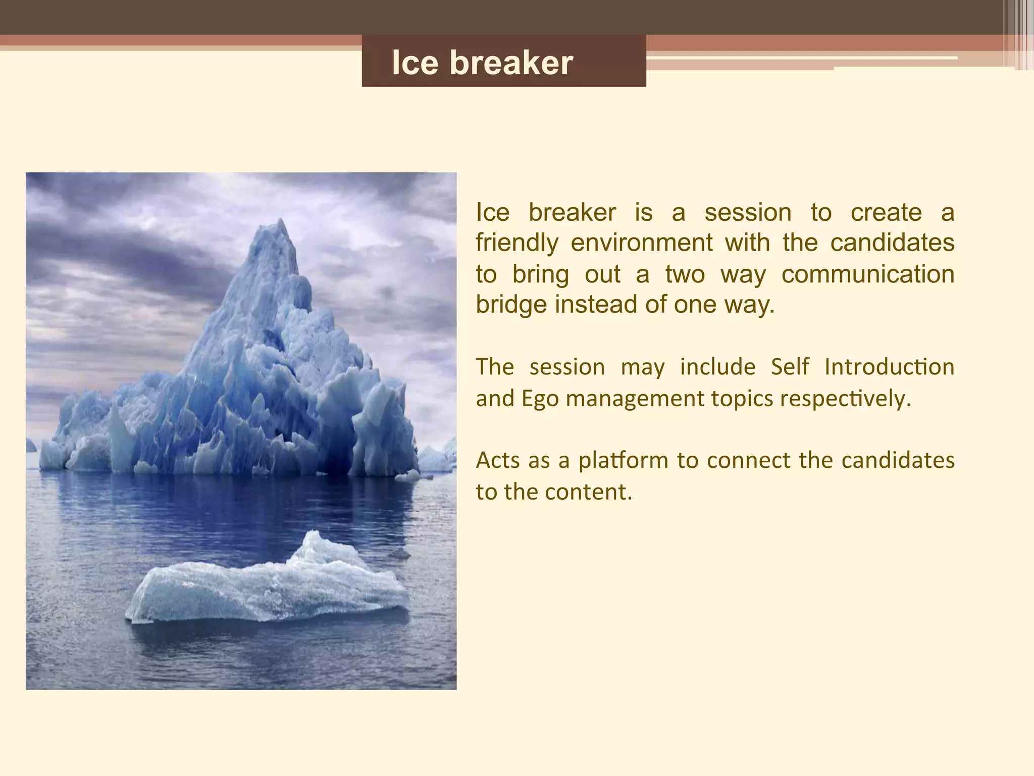 Ice breaker
Ice breaker is a session to create a
friendly environment with the candidates
to bring out a two way communication
bridge instead of one way.	
  
	
  
The	
   session	
   may	
   include	
   Self	
   Introduc5on	
  
and	
  Ego	
  management	
  topics	
  respec5vely.	
  
	
  
Acts	
  as	
  a	
  pla<orm	
  to	
  connect	
  the	
  candidates	
  
to	
  the	
  content.	
  
	
  
	
  
 