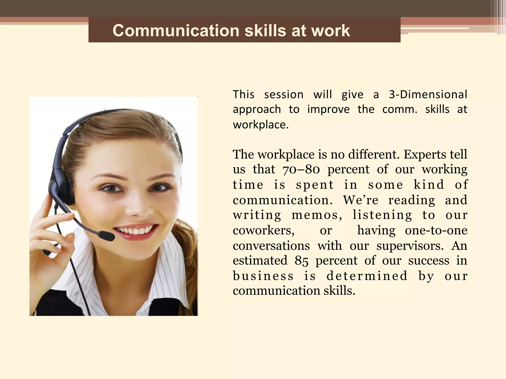Communication skills at work
This	
   session	
   will	
   give	
   a	
   3-­‐Dimensional	
  
approach	
   to	
   improve	
   the	
   comm.	
   skills	
   at	
  
workplace.	
  
	
  
The workplace is no different. Experts tell
us that 70–80 percent of our working
time is spent in some kind of
communication. We’re reading and
writing memos, listening to our
coworkers, or having one-to-one
conversations with our supervisors. An
estimated 85 percent of our success in
business is determined by our
communication skills.	
  
	
  
	
  
	
  
	
  
	
  
 