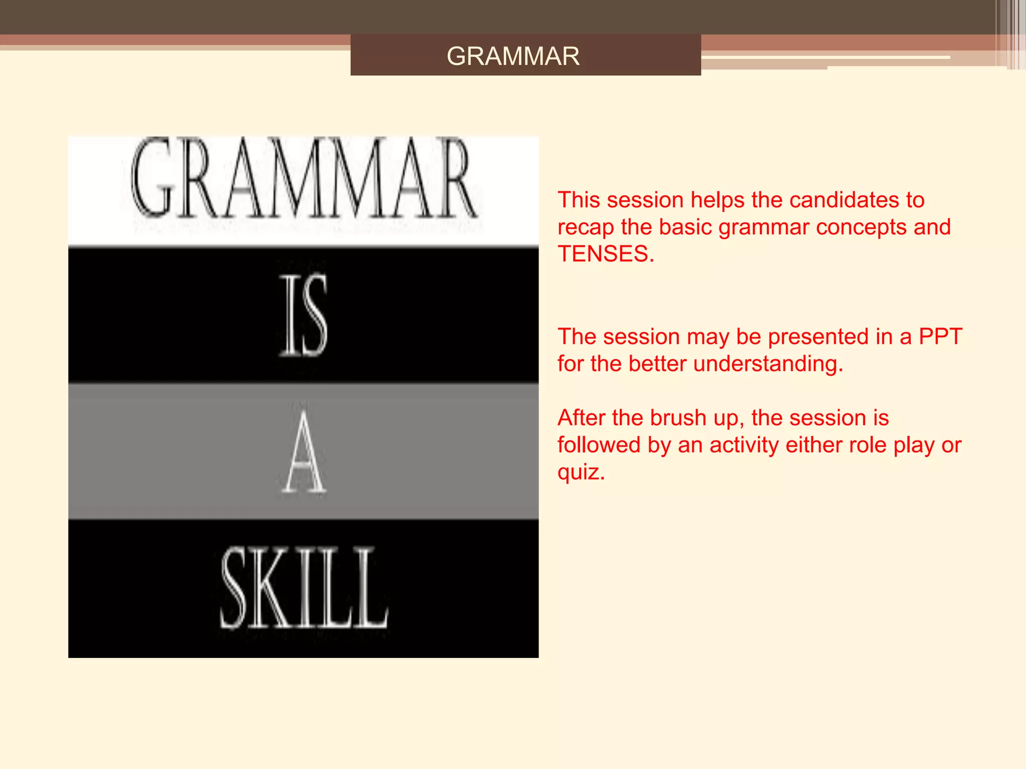 GRAMMAR
This session helps the candidates to
recap the basic grammar concepts and
TENSES.
The session may be presented in a PPT
for the better understanding.
After the brush up, the session is
followed by an activity either role play or
quiz.
 