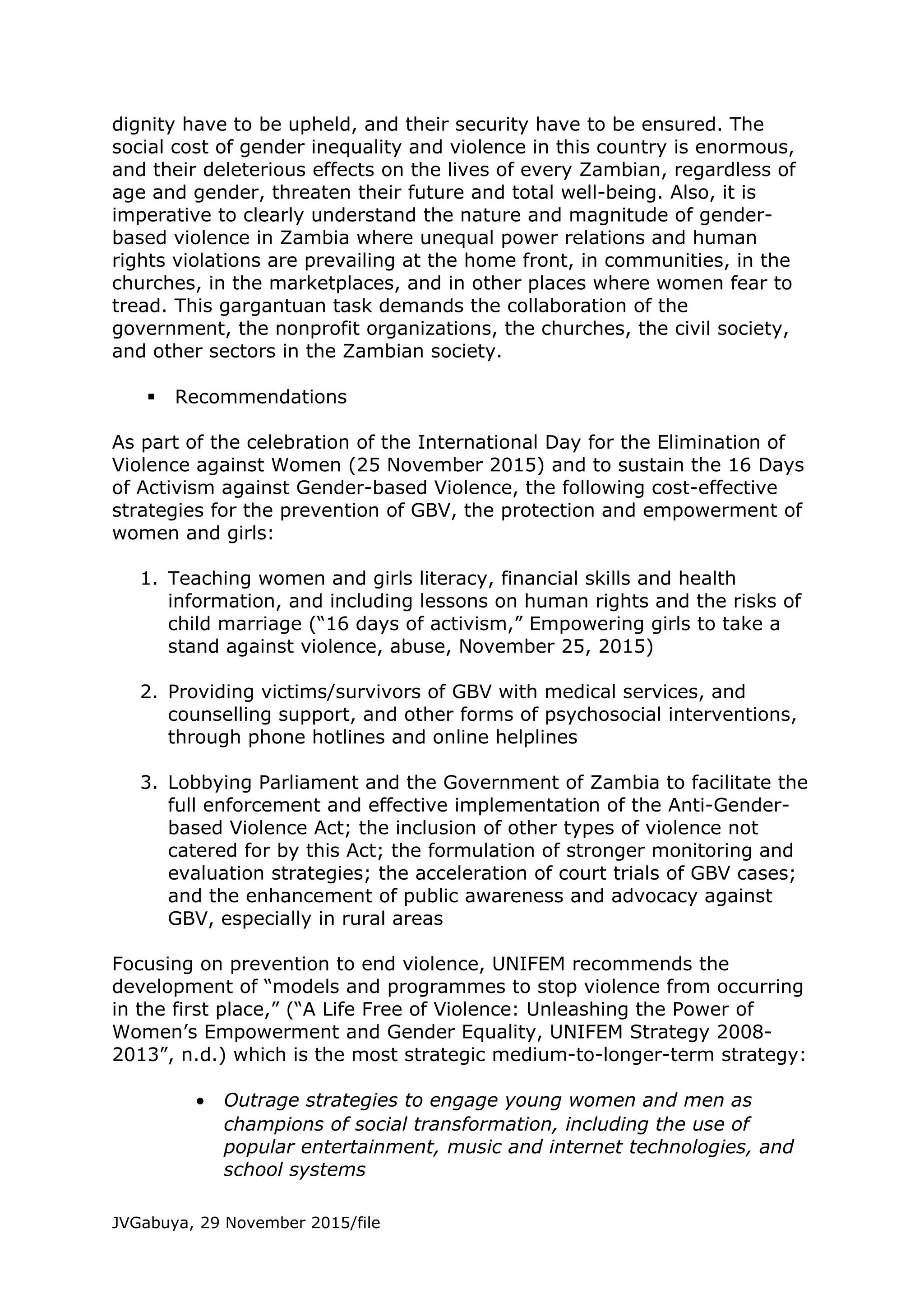 dignity have to be upheld, and their security have to be ensured. The
social cost of gender inequality and violence in this country is enormous,
and their deleterious effects on the lives of every Zambian, regardless of
age and gender, threaten their future and total well-being. Also, it is
imperative to clearly understand the nature and magnitude of gender-
based violence in Zambia where unequal power relations and human
rights violations are prevailing at the home front, in communities, in the
churches, in the marketplaces, and in other places where women fear to
tread. This gargantuan task demands the collaboration of the
government, the nonprofit organizations, the churches, the civil society,
and other sectors in the Zambian society.
 Recommendations
As part of the celebration of the International Day for the Elimination of
Violence against Women (25 November 2015) and to sustain the 16 Days
of Activism against Gender-based Violence, the following cost-effective
strategies for the prevention of GBV, the protection and empowerment of
women and girls:
1. Teaching women and girls literacy, financial skills and health
information, and including lessons on human rights and the risks of
child marriage (“16 days of activism,” Empowering girls to take a
stand against violence, abuse, November 25, 2015)
2. Providing victims/survivors of GBV with medical services, and
counselling support, and other forms of psychosocial interventions,
through phone hotlines and online helplines
3. Lobbying Parliament and the Government of Zambia to facilitate the
full enforcement and effective implementation of the Anti-Gender-
based Violence Act; the inclusion of other types of violence not
catered for by this Act; the formulation of stronger monitoring and
evaluation strategies; the acceleration of court trials of GBV cases;
and the enhancement of public awareness and advocacy against
GBV, especially in rural areas
Focusing on prevention to end violence, UNIFEM recommends the
development of “models and programmes to stop violence from occurring
in the first place,” (“A Life Free of Violence: Unleashing the Power of
Women’s Empowerment and Gender Equality, UNIFEM Strategy 2008-
2013”, n.d.) which is the most strategic medium-to-longer-term strategy:
• Outrage strategies to engage young women and men as
champions of social transformation, including the use of
popular entertainment, music and internet technologies, and
school systems
JVGabuya, 29 November 2015/file
 