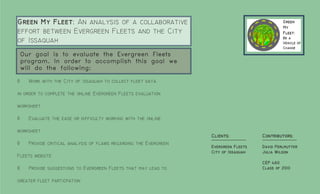 Green My Fleet: An analysis of a collaborative
effort between Evergreen Fleets and the City
of Issaquah
    Our goal is to evaluate the Evergreen Fleets
    program. In order to accomplish this goal we
    will do the following:

◊     Work with the City of Issaquah to collect fleet data

in order to complete the online Evergreen Fleets evaluation

worksheet

◊     Evaluate the ease or difficulty working with the online

worksheet
                                                                   Clients:           Contributors:
◊     Provide critical analysis of flaws regarding the Evergreen
                                                                   Evergreen Fleets   David Perlmutter
                                                                   City of Issaquah   Julia Wilson
Fleets website
                                                                                      CEP 460
◊     Provide suggestions to Evergreen Fleets that may lead to                        Class of 2010

greater fleet particpation
 