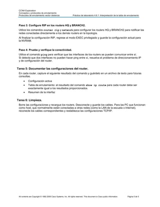 CCNA Exploration
 Conceptos y protocolos de enrutamiento:
 Protocolos de enrutamiento vector distancia                       Práctica de laboratorio 4.6.1: Interpretación de la tabla de enrutamiento



 Paso 3: Configure RIP en los routers HQ y BRANCH2.
 Utilice los comandos router rip y network para configurar los routers HQ y BRANCH2 para notificar las
 redes conectadas directamente a los demás routers en la topología.
 Al finalizar la configuración RIP, regrese al modo EXEC privilegiado y guarde la configuración actual para
 la NVRAM.


 Paso 4: Pruebe y verifique la conectividad.
 Utilice el comando ping para verificar que las interfaces de los routers se pueden comunicar entre sí.
 Si detecta que dos interfaces no pueden hacer ping entre sí, resuelva el problema de direccionamiento IP
 y de configuración del router.


Tarea 5: Documentar las configuraciones del router.
 En cada router, capture el siguiente resultado del comando y guárdelo en un archivo de texto para futuras
 consultas.
      •     Configuración activa
      •     Tabla de enrutamiento: el resultado del comando show ip route para cada router debe ser
            exactamente igual a los resultados proporcionados.
      •     Resumen de la interfaz


Tarea 6: Limpieza.
 Borre las configuraciones y recargue los routers. Desconecte y guarde los cables. Para las PC que funcionan
 como host, que normalmente están conectadas a otras redes (como la LAN de la escuela o Internet),
 reconecte los cables correspondientes y restablezca las configuraciones TCP/IP.




 All contents are Copyright © 1992-2009 Cisco Systems, Inc. All rights reserved. This document is Cisco public information.    Página 5 de 5
 
