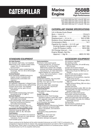 Marine
Engine
3508BMain Propulsion
High Performance
CATERPILLAR®
ENGINE SPECIFICATIONS
V-8, 4-Stroke-Cycle Diesel
Bore — (mm) in . . . . . . . . . . . . . . . . . . . . . . . . 170 (6.7)
Stroke — (mm) in. . . . . . . . . . . . . . . . . . . . . . . 190 (7.5)
Displacement — (L) cu in. . . . . . . . . . . . 34.5 (2105)
Rotation (from flywheel end) . . . . . . . . . ccw or cw
Compression Ratio. . . . . . . . . . . . . . . . . . . . . . . . . . 14:1
Capacity for Liquids — (L) U.S. gal
Cooling System (engine only). . . . . . 102.7 (55)
Lube Oil System (refill) . . . . . . . . . . . . . 102.0 (50)
Oil Change Interval — hrs . . . . . . . . . . . . . . . . . . 250
Engine Weight, Net Dry
(approx) — (kg) lb . . . . . . . . . . . . . . 4623 (10 182)
1119 bkW/1500 bhp/1521 mhp @ 1925 rpm
1044 bkW/1400 bhp/1420 mhp @ 1880 rpm
970 bkW/1300 bhp/1318 mhp @ 1835 rpm
895 bkW/1200 bhp/1217 mhp @ 1785 rpm
Power produced at the flywheel will be within standard tolerances up to 50° C (122° F) combustion air
temperature measured at the air cleaner inlet, and fuel temperature up to 52° C (125° F) measured at the
fuel filter base. Power rated in accordance with NMMA procedure as crankshaft power. Reduce
crankshaft power by 3% for propeller shaft power.
Air Inlet System
Air cleaners, light duty, not installed
Aftercooler core, copper-nickel tubes,
copper fins, for sea water/air
environment
Turbocharger, water-cooled bearing
housings, 152 mm (6 in) OD straight
connection
Control System
Dual Caterpillar ADEM II electronic
engine control modules with
electronically controlled unit
injectors
Cooling System
Air separator (deaerator), shipped loose
Auxiliary sea water pump, self-priming
Coolant shunt tank, not installed
Jacket water pump, gear driven,
centrifugal
Oil cooler
Thermostats and housing, full open
temperature 92° C (198° F)
Exhaust System
Dry gas tight manifold with thermo-
laminated heat shields
Dual turbocharger with watercooled
bearing housing and thermo-
laminated heat shields
Exhaust outlet, vertical, 292 mm
(11.5 in) ID round flanged outlet
Flywheels and Flywheel Housings
Flywheel housing, SAE no. 00
Flywheel, SAE no. 00, 183 teeth
Fuel System
Electronically controlled unit injectors
Fuel filters, dual spin-on, with service
indicators, front mounted
Fuel transfer pump
Instrumentation
Electronic instrument panel
analog gauges for: oil and fuel
pressure, oil and fuel filter
differential, system DC voltage,
exhaust and water temperature,
fuel pressure, air inlet restriction
digital display for: tachometer,
hours, fuel consumption — total
and instantaneous
Lube System
Crankcase breather, top mounted
Oil filler and dipstick, RH
Oil filter, four spin-on, front mounted
Oil pump, gear type
Oil pump, gear type, scavenge
Rear sump oil pan, aluminum
Mounting System
Front trunnion
Rear pads on sides of flywheel
housing
Power Take-Offs
Accessory drive, front housing
standard rotation: lower RH, lower
LH; opposite rotation: upper and
lower RH, lower LH
Front housing, two-sided
Protection System
ADEM II Electronic Monitoring System
with customer programmable
alarm, shutdown, and deration
strategies
Emergency stop pushbutton
General
Lifting eyes, front and rear
Paint, Caterpillar yellow
Vibration damper and guard
Air pressure regulator
Air starting motor
Charging alternator, 24 volt 60 amp,
RH mounted
Coolant shunt tank removal
Crankcase explosion relief valves
Deep sump oil pan for 400-hour oil
change
Dual 24 volt electric starter motors
Duplex fuel and oil filters
Emergency oil connections, requires
deep sump oil pan
Exhaust expander and flange, 305 to
406 mm
Flexible exhaust fitting, 292 mm dia x
305 mm long
Flexible fuel lines
Horizontal exhaust outlet, 292 mm dia
Mounting feet, for rigid mounting on
parallel engine beds
Pilot house instrument panel
Pyrometer and thermocouples,
individual cylinder exh. temps.
Shell and tube-type heat exchanger
Sound isolation mounts, for military/
passenger service
Sump pump
24-volt electric prelube pump
Water level switch gauge
STANDARD EQUIPMENT ACCESSORY EQUIPMENT
 
